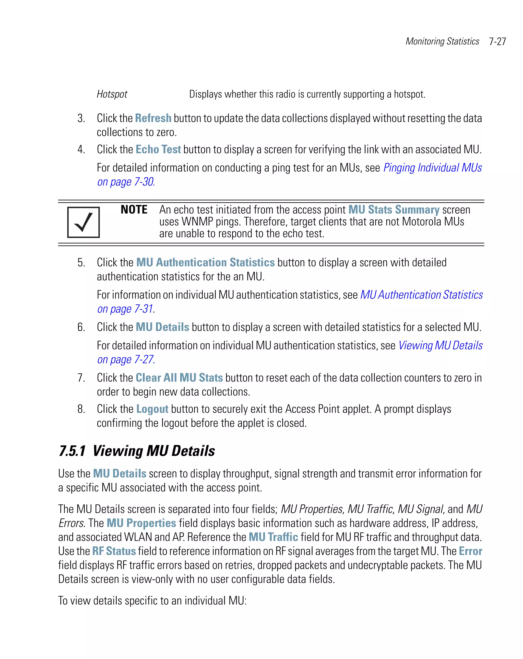 Monitoring Statistics   7-27



         Hotspot               Displays whether this radio is currently supporting a hotspot.

    3. Click the Refresh button to update the data collections displayed without resetting the data
       collections to zero.
    4. Click the Echo Test button to display a screen for verifying the link with an associated MU.
         For detailed information on conducting a ping test for an MUs, see Pinging Individual MUs
         on page 7-30.

              NOTE An echo test initiated from the access point MU Stats Summary screen
                   uses WNMP pings. Therefore, target clients that are not Motorola MUs
                   are unable to respond to the echo test.

    5. Click the MU Authentication Statistics button to display a screen with detailed
       authentication statistics for the an MU.
         For information on individual MU authentication statistics, see MU Authentication Statistics
         on page 7-31.
    6. Click the MU Details button to display a screen with detailed statistics for a selected MU.
         For detailed information on individual MU authentication statistics, see Viewing MU Details
         on page 7-27.
    7. Click the Clear All MU Stats button to reset each of the data collection counters to zero in
       order to begin new data collections.
    8. Click the Logout button to securely exit the Access Point applet. A prompt displays
       confirming the logout before the applet is closed.

7.5.1 Viewing MU Details
Use the MU Details screen to display throughput, signal strength and transmit error information for
a specific MU associated with the access point.
The MU Details screen is separated into four fields; MU Properties, MU Traffic, MU Signal, and MU
Errors. The MU Properties field displays basic information such as hardware address, IP address,
and associated WLAN and AP. Reference the MU Traffic field for MU RF traffic and throughput data.
Use the RF Status field to reference information on RF signal averages from the target MU. The Error
field displays RF traffic errors based on retries, dropped packets and undecryptable packets. The MU
Details screen is view-only with no user configurable data fields.
To view details specific to an individual MU:
 