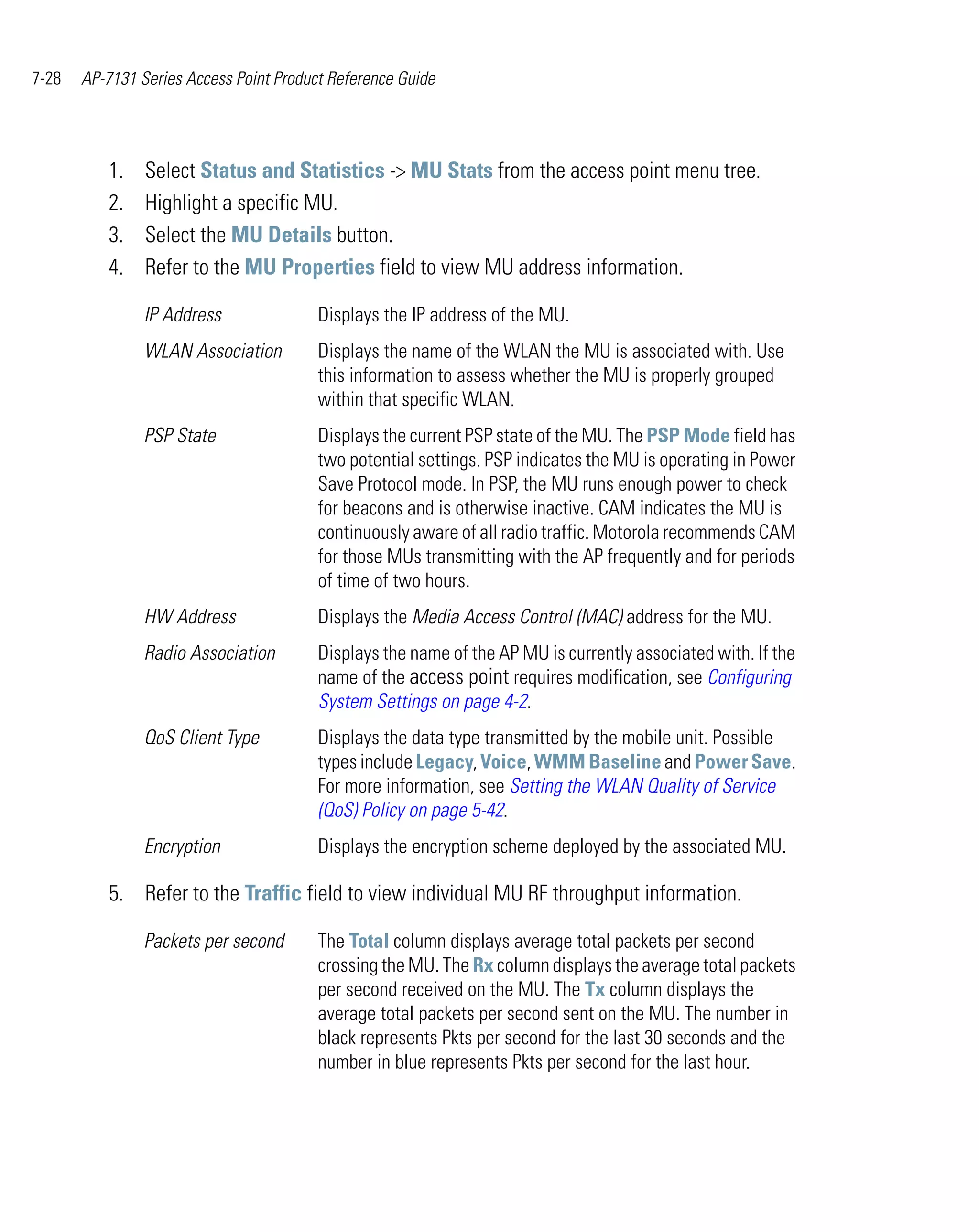7-28   AP-7131 Series Access Point Product Reference Guide




          1.    Select Status and Statistics -> MU Stats from the access point menu tree.
          2.    Highlight a specific MU.
          3.    Select the MU Details button.
          4.    Refer to the MU Properties field to view MU address information.

                IP Address               Displays the IP address of the MU.
                WLAN Association         Displays the name of the WLAN the MU is associated with. Use
                                         this information to assess whether the MU is properly grouped
                                         within that specific WLAN.
                PSP State                Displays the current PSP state of the MU. The PSP Mode field has
                                         two potential settings. PSP indicates the MU is operating in Power
                                         Save Protocol mode. In PSP, the MU runs enough power to check
                                         for beacons and is otherwise inactive. CAM indicates the MU is
                                         continuously aware of all radio traffic. Motorola recommends CAM
                                         for those MUs transmitting with the AP frequently and for periods
                                         of time of two hours.
                HW Address               Displays the Media Access Control (MAC) address for the MU.
                Radio Association        Displays the name of the AP MU is currently associated with. If the
                                         name of the access point requires modification, see Configuring
                                         System Settings on page 4-2.
                QoS Client Type          Displays the data type transmitted by the mobile unit. Possible
                                         types include Legacy, Voice, WMM Baseline and Power Save.
                                         For more information, see Setting the WLAN Quality of Service
                                         (QoS) Policy on page 5-42.
                Encryption               Displays the encryption scheme deployed by the associated MU.

          5. Refer to the Traffic field to view individual MU RF throughput information.

                Packets per second       The Total column displays average total packets per second
                                         crossing the MU. The Rx column displays the average total packets
                                         per second received on the MU. The Tx column displays the
                                         average total packets per second sent on the MU. The number in
                                         black represents Pkts per second for the last 30 seconds and the
                                         number in blue represents Pkts per second for the last hour.
 