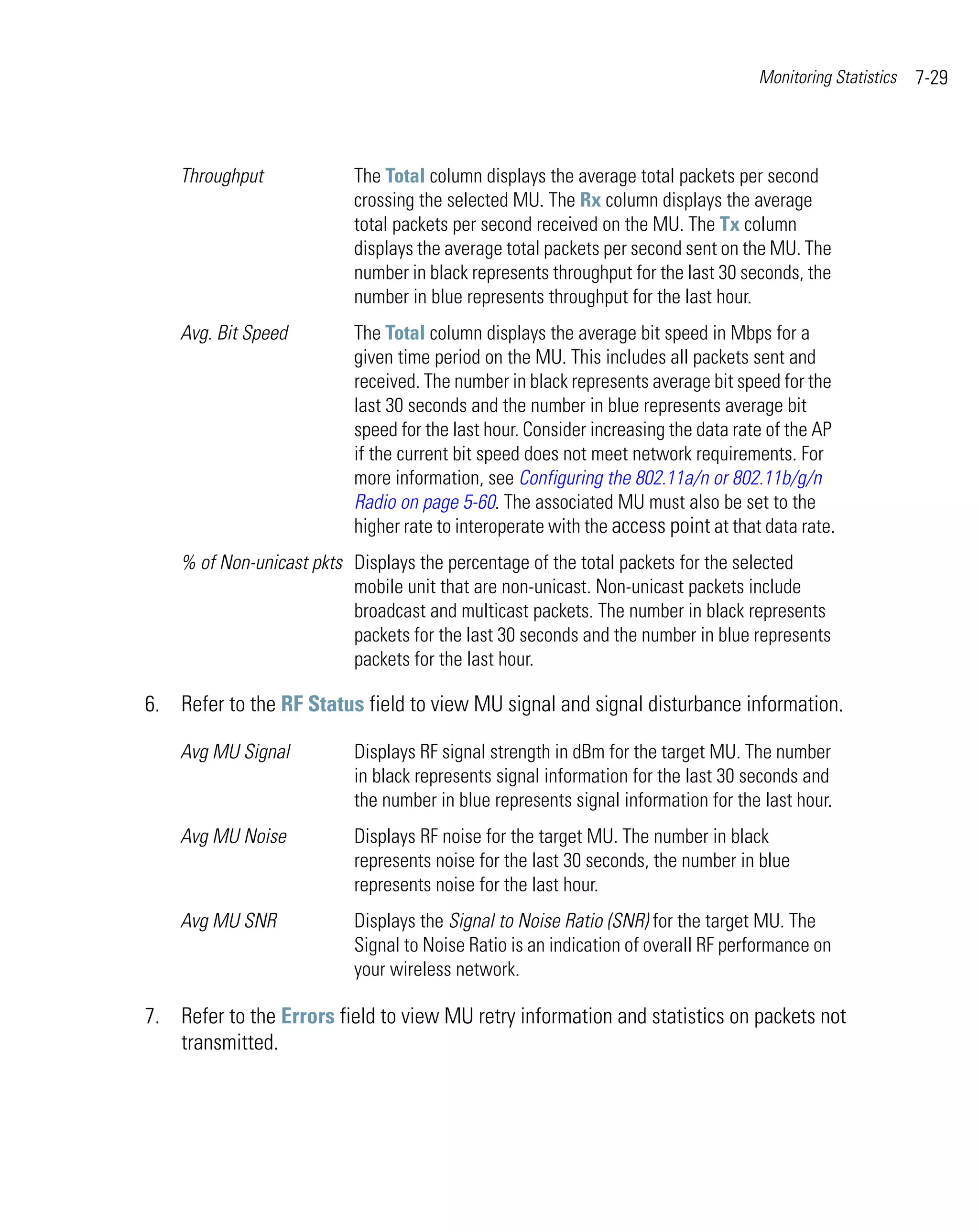 Monitoring Statistics   7-29



    Throughput             The Total column displays the average total packets per second
                           crossing the selected MU. The Rx column displays the average
                           total packets per second received on the MU. The Tx column
                           displays the average total packets per second sent on the MU. The
                           number in black represents throughput for the last 30 seconds, the
                           number in blue represents throughput for the last hour.
    Avg. Bit Speed         The Total column displays the average bit speed in Mbps for a
                           given time period on the MU. This includes all packets sent and
                           received. The number in black represents average bit speed for the
                           last 30 seconds and the number in blue represents average bit
                           speed for the last hour. Consider increasing the data rate of the AP
                           if the current bit speed does not meet network requirements. For
                           more information, see Configuring the 802.11a/n or 802.11b/g/n
                           Radio on page 5-60. The associated MU must also be set to the
                           higher rate to interoperate with the access point at that data rate.
    % of Non-unicast pkts Displays the percentage of the total packets for the selected
                          mobile unit that are non-unicast. Non-unicast packets include
                          broadcast and multicast packets. The number in black represents
                          packets for the last 30 seconds and the number in blue represents
                          packets for the last hour.

6. Refer to the RF Status field to view MU signal and signal disturbance information.

    Avg MU Signal          Displays RF signal strength in dBm for the target MU. The number
                           in black represents signal information for the last 30 seconds and
                           the number in blue represents signal information for the last hour.
    Avg MU Noise           Displays RF noise for the target MU. The number in black
                           represents noise for the last 30 seconds, the number in blue
                           represents noise for the last hour.
    Avg MU SNR             Displays the Signal to Noise Ratio (SNR) for the target MU. The
                           Signal to Noise Ratio is an indication of overall RF performance on
                           your wireless network.

7. Refer to the Errors field to view MU retry information and statistics on packets not
   transmitted.
 