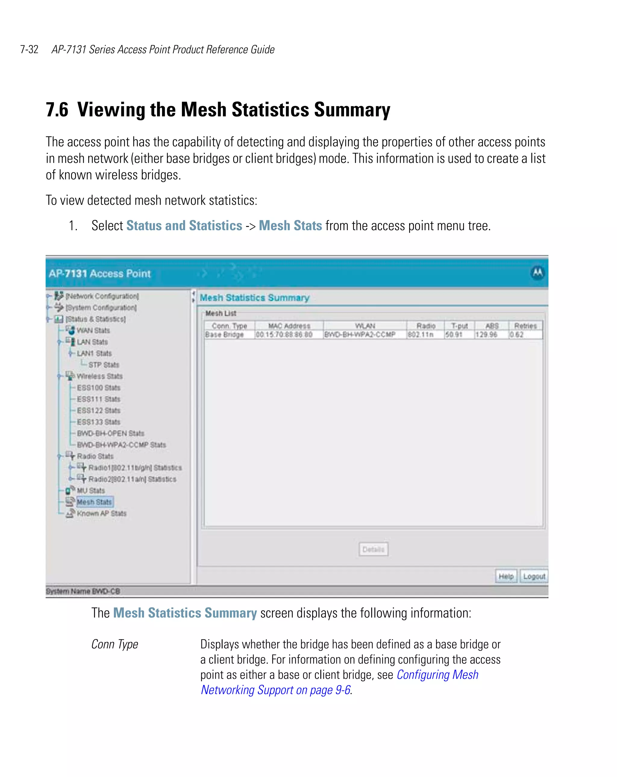 7-32    AP-7131 Series Access Point Product Reference Guide




       7.6 Viewing the Mesh Statistics Summary
       The access point has the capability of detecting and displaying the properties of other access points
       in mesh network (either base bridges or client bridges) mode. This information is used to create a list
       of known wireless bridges.
       To view detected mesh network statistics:
           1. Select Status and Statistics -> Mesh Stats from the access point menu tree.




                 The Mesh Statistics Summary screen displays the following information:

                 Conn Type                Displays whether the bridge has been defined as a base bridge or
                                          a client bridge. For information on defining configuring the access
                                          point as either a base or client bridge, see Configuring Mesh
                                          Networking Support on page 9-6.
 