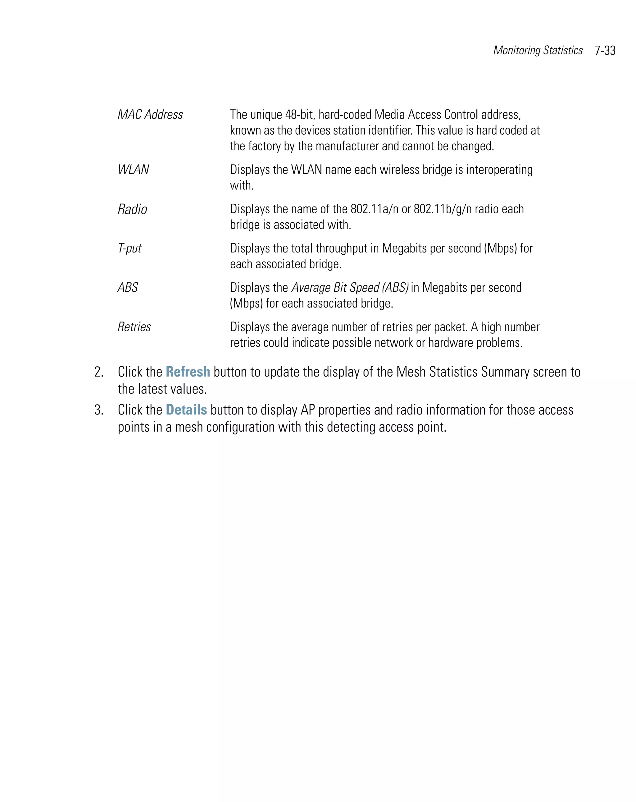 Monitoring Statistics   7-33



    MAC Address          The unique 48-bit, hard-coded Media Access Control address,
                         known as the devices station identifier. This value is hard coded at
                         the factory by the manufacturer and cannot be changed.
    WLAN                 Displays the WLAN name each wireless bridge is interoperating
                         with.
    Radio                Displays the name of the 802.11a/n or 802.11b/g/n radio each
                         bridge is associated with.
    T-put                Displays the total throughput in Megabits per second (Mbps) for
                         each associated bridge.
    ABS                  Displays the Average Bit Speed (ABS) in Megabits per second
                         (Mbps) for each associated bridge.
    Retries              Displays the average number of retries per packet. A high number
                         retries could indicate possible network or hardware problems.

2. Click the Refresh button to update the display of the Mesh Statistics Summary screen to
   the latest values.
3. Click the Details button to display AP properties and radio information for those access
   points in a mesh configuration with this detecting access point.
 