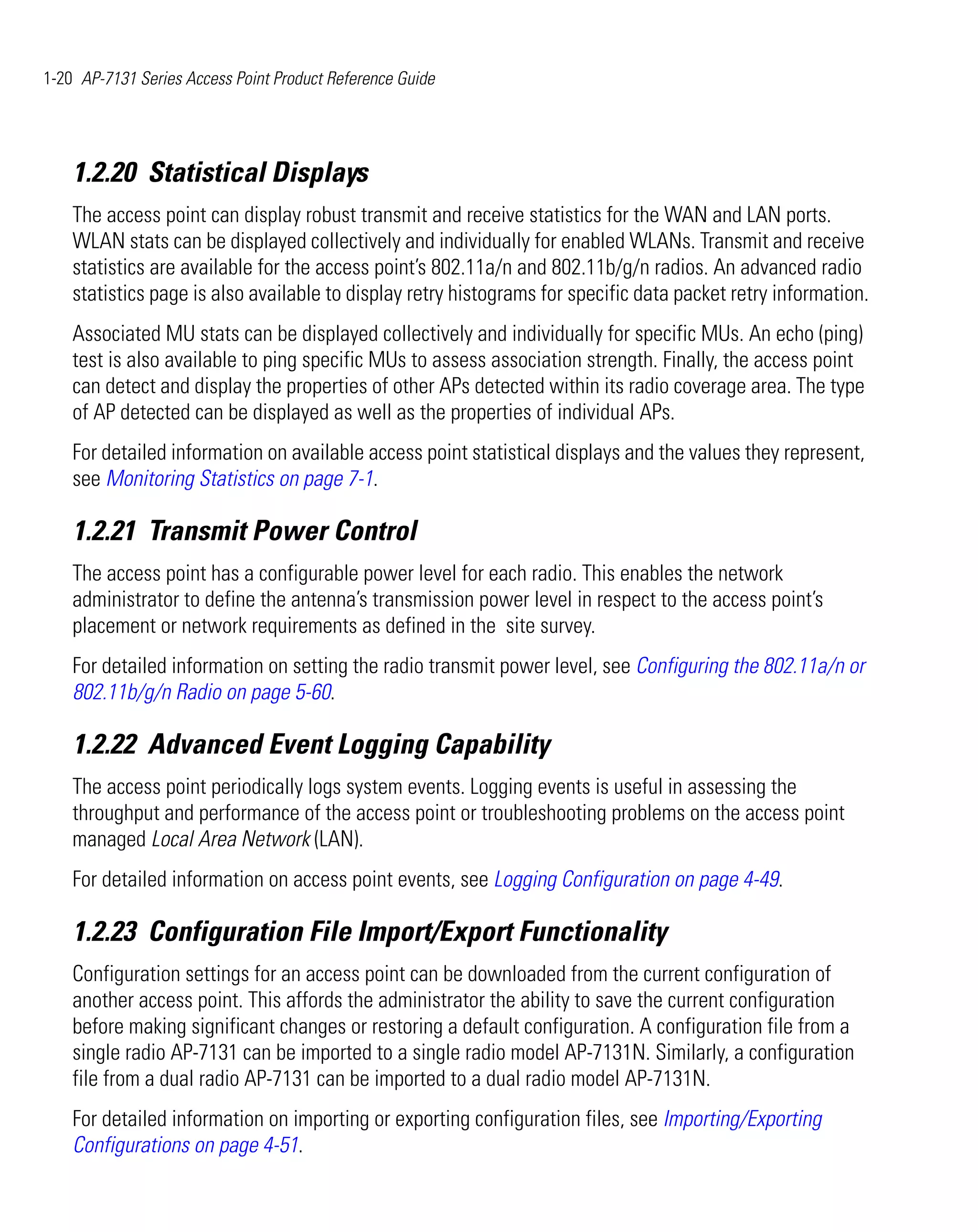 1-20 AP-7131 Series Access Point Product Reference Guide




    1.2.20 Statistical Displays
    The access point can display robust transmit and receive statistics for the WAN and LAN ports.
    WLAN stats can be displayed collectively and individually for enabled WLANs. Transmit and receive
    statistics are available for the access point’s 802.11a/n and 802.11b/g/n radios. An advanced radio
    statistics page is also available to display retry histograms for specific data packet retry information.
    Associated MU stats can be displayed collectively and individually for specific MUs. An echo (ping)
    test is also available to ping specific MUs to assess association strength. Finally, the access point
    can detect and display the properties of other APs detected within its radio coverage area. The type
    of AP detected can be displayed as well as the properties of individual APs.
    For detailed information on available access point statistical displays and the values they represent,
    see Monitoring Statistics on page 7-1.

    1.2.21 Transmit Power Control
    The access point has a configurable power level for each radio. This enables the network
    administrator to define the antenna’s transmission power level in respect to the access point’s
    placement or network requirements as defined in the site survey.
    For detailed information on setting the radio transmit power level, see Configuring the 802.11a/n or
    802.11b/g/n Radio on page 5-60.

    1.2.22 Advanced Event Logging Capability
    The access point periodically logs system events. Logging events is useful in assessing the
    throughput and performance of the access point or troubleshooting problems on the access point
    managed Local Area Network (LAN).
    For detailed information on access point events, see Logging Configuration on page 4-49.

    1.2.23 Configuration File Import/Export Functionality
    Configuration settings for an access point can be downloaded from the current configuration of
    another access point. This affords the administrator the ability to save the current configuration
    before making significant changes or restoring a default configuration. A configuration file from a
    single radio AP-7131 can be imported to a single radio model AP-7131N. Similarly, a configuration
    file from a dual radio AP-7131 can be imported to a dual radio model AP-7131N.
    For detailed information on importing or exporting configuration files, see Importing/Exporting
    Configurations on page 4-51.
 