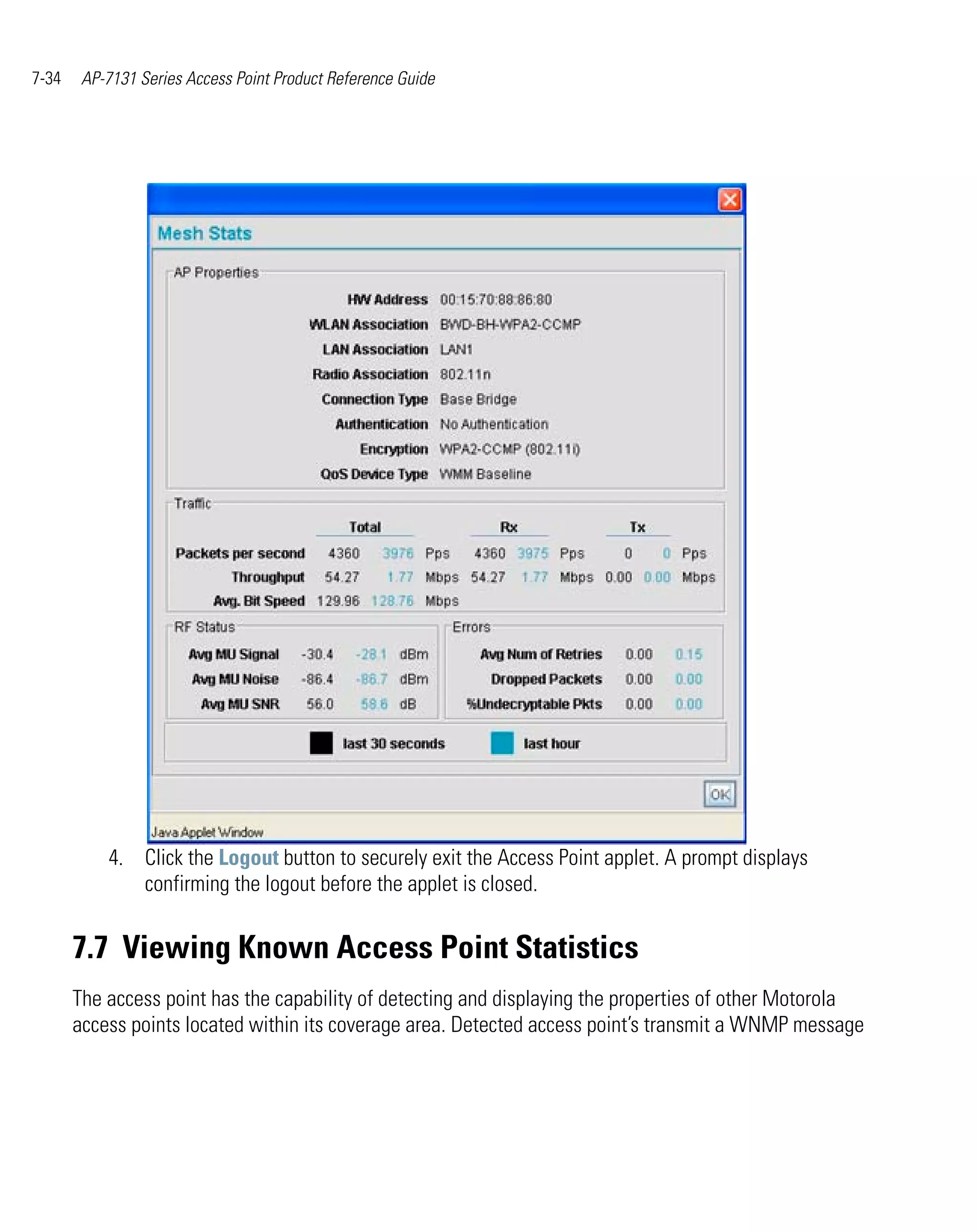 7-34    AP-7131 Series Access Point Product Reference Guide




           4. Click the Logout button to securely exit the Access Point applet. A prompt displays
              confirming the logout before the applet is closed.


       7.7 Viewing Known Access Point Statistics
       The access point has the capability of detecting and displaying the properties of other Motorola
       access points located within its coverage area. Detected access point’s transmit a WNMP message
 