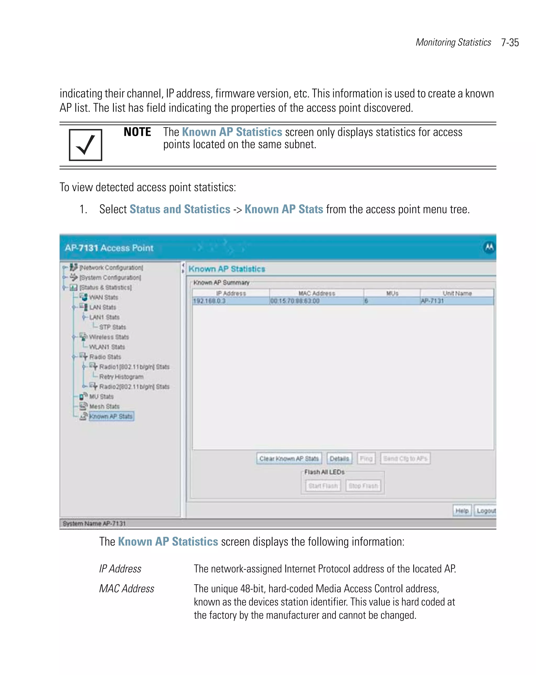 Monitoring Statistics   7-35



indicating their channel, IP address, firmware version, etc. This information is used to create a known
AP list. The list has field indicating the properties of the access point discovered.

               NOTE The Known AP Statistics screen only displays statistics for access
                    points located on the same subnet.


To view detected access point statistics:
    1. Select Status and Statistics -> Known AP Stats from the access point menu tree.




         The Known AP Statistics screen displays the following information:

         IP Address            The network-assigned Internet Protocol address of the located AP.
         MAC Address           The unique 48-bit, hard-coded Media Access Control address,
                               known as the devices station identifier. This value is hard coded at
                               the factory by the manufacturer and cannot be changed.
 
