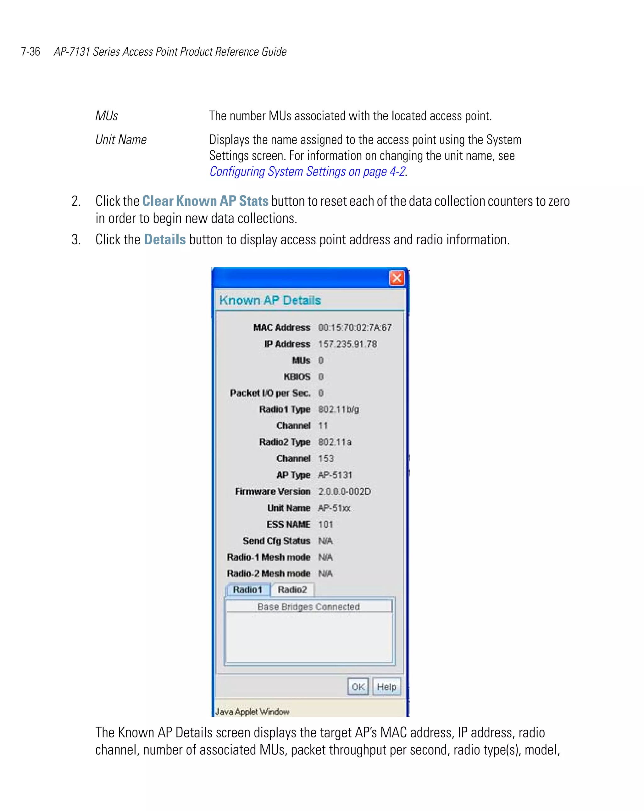 7-36   AP-7131 Series Access Point Product Reference Guide




                MUs                      The number MUs associated with the located access point.
                Unit Name                Displays the name assigned to the access point using the System
                                         Settings screen. For information on changing the unit name, see
                                         Configuring System Settings on page 4-2.

          2. Click the Clear Known AP Stats button to reset each of the data collection counters to zero
             in order to begin new data collections.
          3. Click the Details button to display access point address and radio information.




                The Known AP Details screen displays the target AP’s MAC address, IP address, radio
                channel, number of associated MUs, packet throughput per second, radio type(s), model,
 