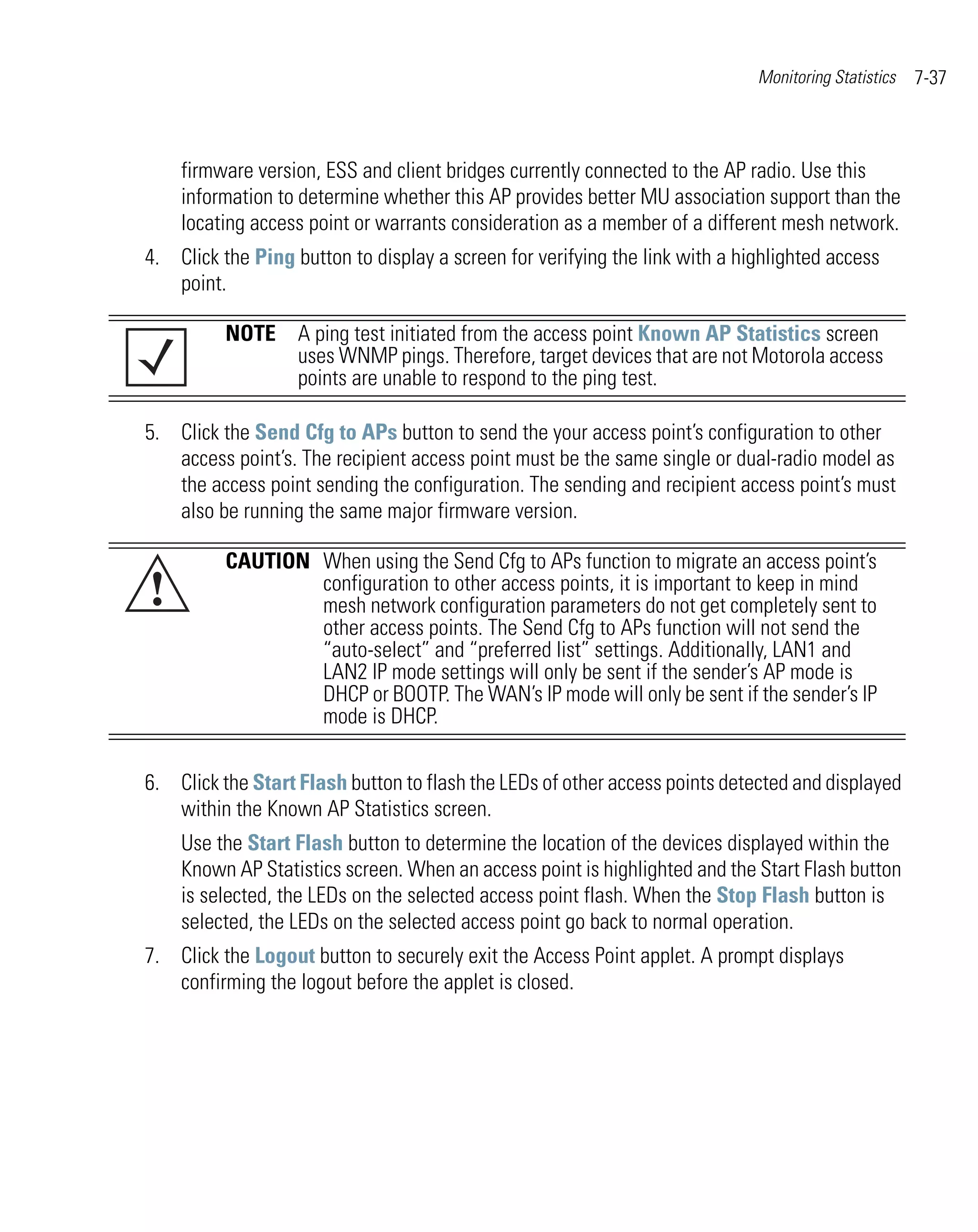 Monitoring Statistics   7-37



    firmware version, ESS and client bridges currently connected to the AP radio. Use this
    information to determine whether this AP provides better MU association support than the
    locating access point or warrants consideration as a member of a different mesh network.
4. Click the Ping button to display a screen for verifying the link with a highlighted access
   point.

          NOTE A ping test initiated from the access point Known AP Statistics screen
               uses WNMP pings. Therefore, target devices that are not Motorola access
               points are unable to respond to the ping test.

5. Click the Send Cfg to APs button to send the your access point’s configuration to other
   access point’s. The recipient access point must be the same single or dual-radio model as
   the access point sending the configuration. The sending and recipient access point’s must
   also be running the same major firmware version.

          CAUTION When using the Send Cfg to APs function to migrate an access point’s
!                 configuration to other access points, it is important to keep in mind
                  mesh network configuration parameters do not get completely sent to
                  other access points. The Send Cfg to APs function will not send the
                  “auto-select” and “preferred list” settings. Additionally, LAN1 and
                  LAN2 IP mode settings will only be sent if the sender’s AP mode is
                  DHCP or BOOTP. The WAN’s IP mode will only be sent if the sender’s IP
                  mode is DHCP.


6. Click the Start Flash button to flash the LEDs of other access points detected and displayed
   within the Known AP Statistics screen.
    Use the Start Flash button to determine the location of the devices displayed within the
    Known AP Statistics screen. When an access point is highlighted and the Start Flash button
    is selected, the LEDs on the selected access point flash. When the Stop Flash button is
    selected, the LEDs on the selected access point go back to normal operation.
7. Click the Logout button to securely exit the Access Point applet. A prompt displays
   confirming the logout before the applet is closed.
 
