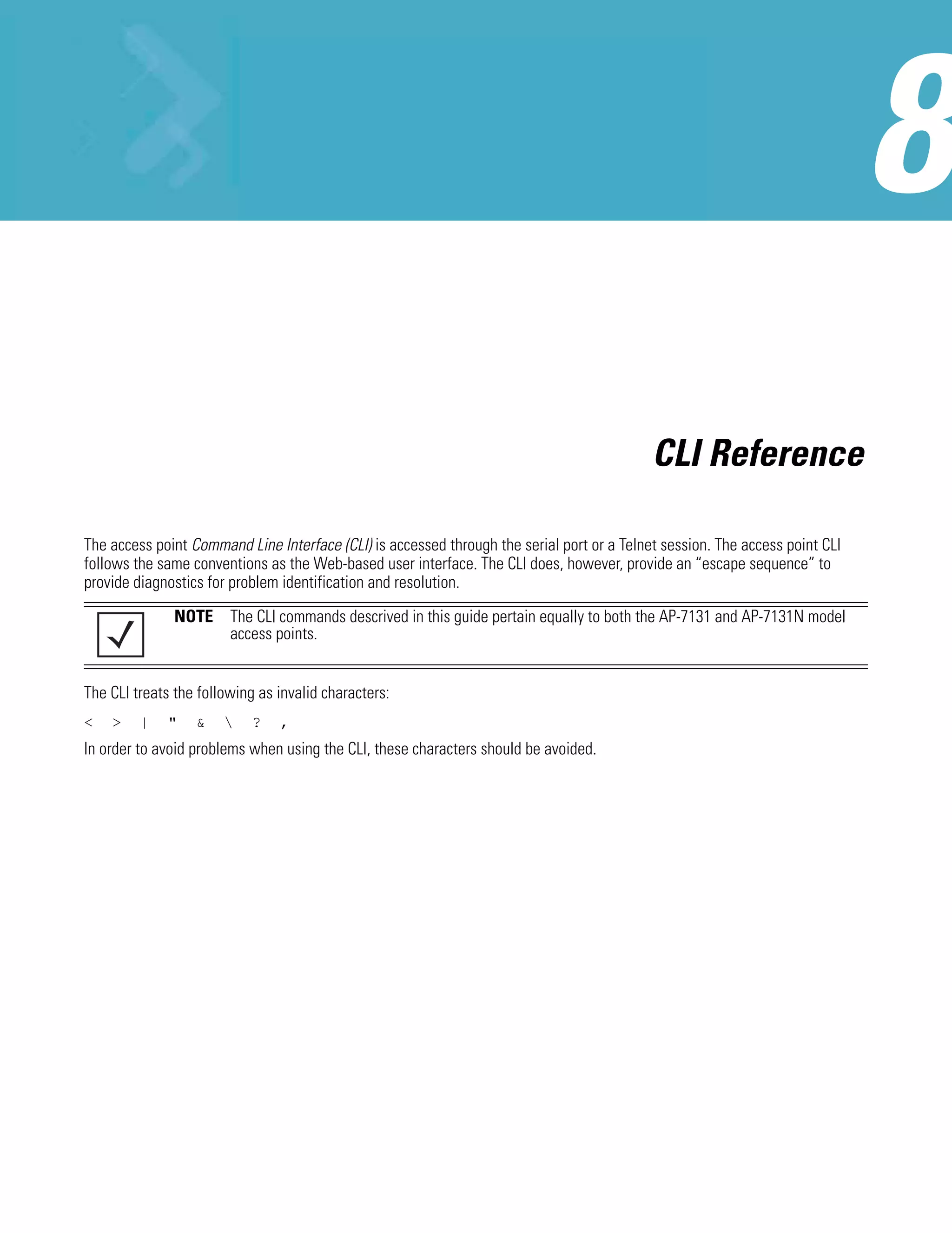 CLI Reference

The access point Command Line Interface (CLI) is accessed through the serial port or a Telnet session. The access point CLI
follows the same conventions as the Web-based user interface. The CLI does, however, provide an “escape sequence” to
provide diagnostics for problem identification and resolution.

               NOTE The CLI commands descrived in this guide pertain equally to both the AP-7131 and AP-7131N model
                    access points.


The CLI treats the following as invalid characters:
<   >    |    "   &        ?   ,
In order to avoid problems when using the CLI, these characters should be avoided.
 