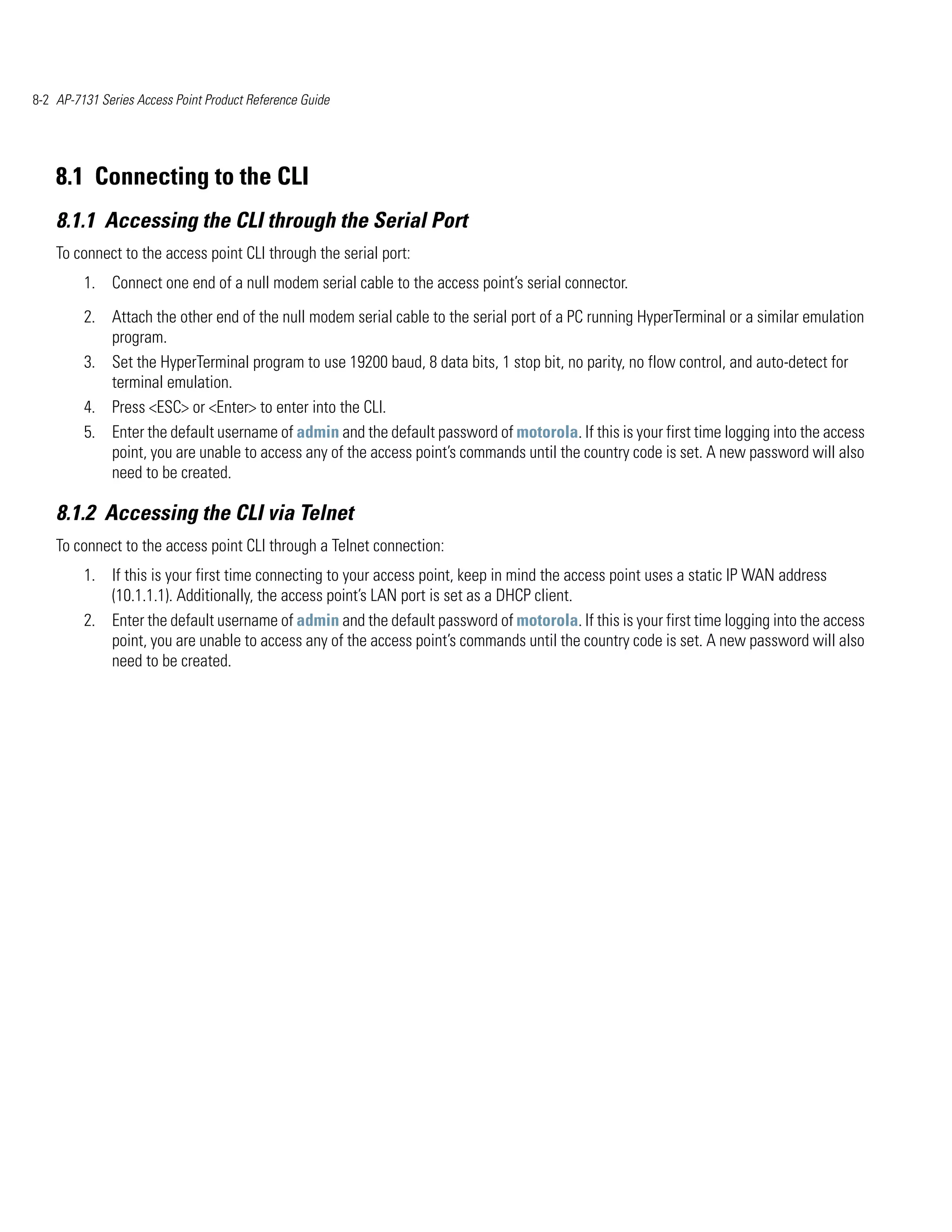 8-2 AP-7131 Series Access Point Product Reference Guide




    8.1 Connecting to the CLI
    8.1.1 Accessing the CLI through the Serial Port
    To connect to the access point CLI through the serial port:
         1. Connect one end of a null modem serial cable to the access point’s serial connector.

         2. Attach the other end of the null modem serial cable to the serial port of a PC running HyperTerminal or a similar emulation
            program.
         3. Set the HyperTerminal program to use 19200 baud, 8 data bits, 1 stop bit, no parity, no flow control, and auto-detect for
            terminal emulation.
         4. Press <ESC> or <Enter> to enter into the CLI.
         5. Enter the default username of admin and the default password of motorola. If this is your first time logging into the access
            point, you are unable to access any of the access point’s commands until the country code is set. A new password will also
            need to be created.

    8.1.2 Accessing the CLI via Telnet
    To connect to the access point CLI through a Telnet connection:
         1. If this is your first time connecting to your access point, keep in mind the access point uses a static IP WAN address
            (10.1.1.1). Additionally, the access point’s LAN port is set as a DHCP client.
         2. Enter the default username of admin and the default password of motorola. If this is your first time logging into the access
            point, you are unable to access any of the access point’s commands until the country code is set. A new password will also
            need to be created.
 
