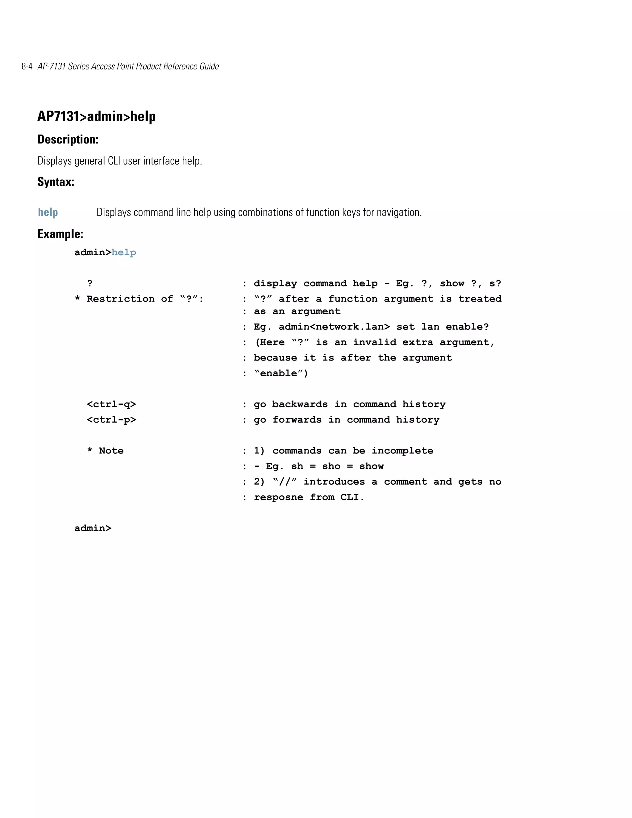 8-4 AP-7131 Series Access Point Product Reference Guide




    AP7131>admin>help
    Description:
    Displays general CLI user interface help.
    Syntax:

    help              Displays command line help using combinations of function keys for navigation.
    Example:
              admin>help


                  ?                                       : display command help - Eg. ?, show ?, s?
              * Restriction of “?”:                       : “?” after a function argument is treated
                                                          : as an argument
                                                          : Eg. admin<network.lan> set lan enable?
                                                          : (Here “?” is an invalid extra argument,
                                                          : because it is after the argument
                                                          : “enable”)


                  <ctrl-q>                                : go backwards in command history
                  <ctrl-p>                                : go forwards in command history


                  * Note                                  : 1) commands can be incomplete
                                                          : - Eg. sh = sho = show
                                                          : 2) “//” introduces a comment and gets no
                                                          : resposne from CLI.


              admin>
 