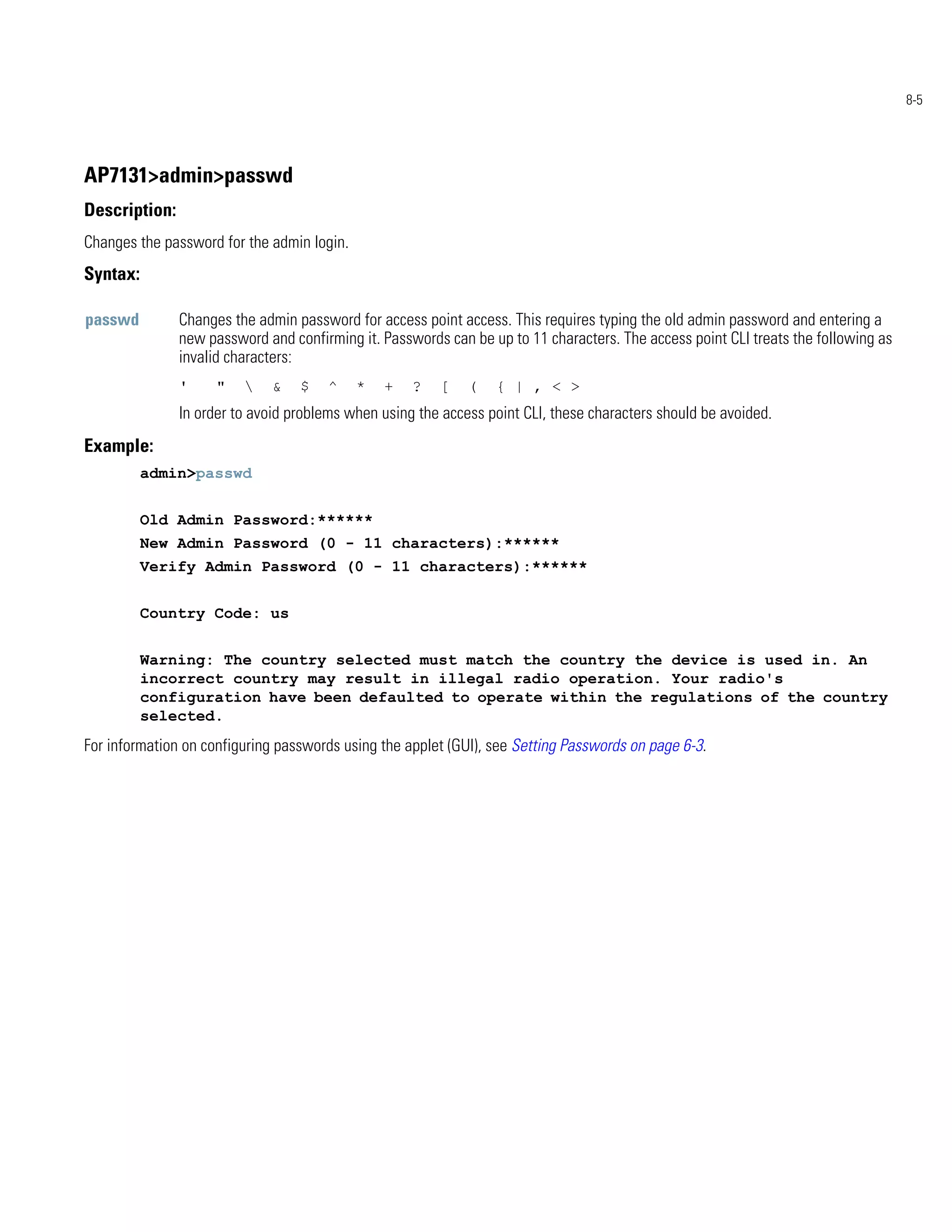 8-5




AP7131>admin>passwd
Description:
Changes the password for the admin login.
Syntax:

passwd         Changes the admin password for access point access. This requires typing the old admin password and entering a
               new password and confirming it. Passwords can be up to 11 characters. The access point CLI treats the following as
               invalid characters:
               '     "      &    $   ^     *   +   ?   [    (   { | , < >
               In order to avoid problems when using the access point CLI, these characters should be avoided.
Example:
          admin>passwd


          Old Admin Password:******
          New Admin Password (0 - 11 characters):******
          Verify Admin Password (0 - 11 characters):******


          Country Code: us


          Warning: The country selected must match the country the device is used in. An
          incorrect country may result in illegal radio operation. Your radio's
          configuration have been defaulted to operate within the regulations of the country
          selected.
For information on configuring passwords using the applet (GUI), see Setting Passwords on page 6-3.
 
