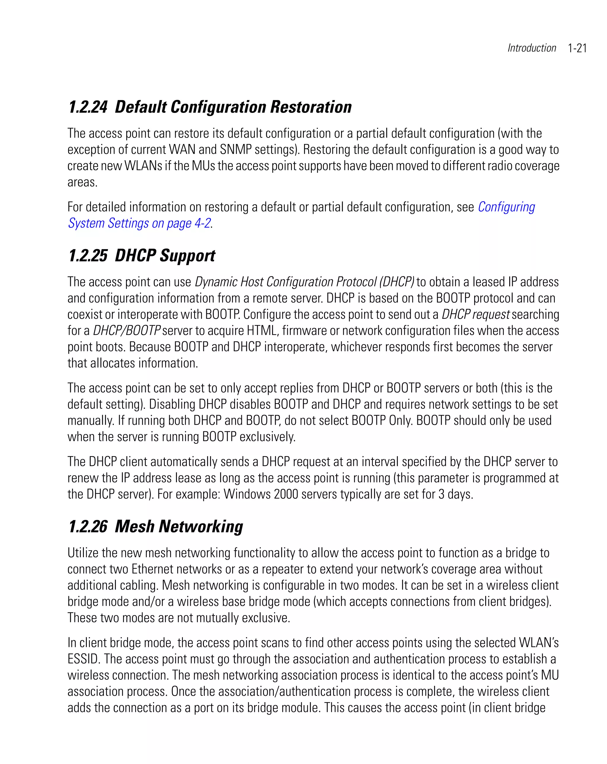 Introduction   1-21



1.2.24 Default Configuration Restoration
The access point can restore its default configuration or a partial default configuration (with the
exception of current WAN and SNMP settings). Restoring the default configuration is a good way to
create new WLANs if the MUs the access point supports have been moved to different radio coverage
areas.
For detailed information on restoring a default or partial default configuration, see Configuring
System Settings on page 4-2.

1.2.25 DHCP Support
The access point can use Dynamic Host Configuration Protocol (DHCP) to obtain a leased IP address
and configuration information from a remote server. DHCP is based on the BOOTP protocol and can
coexist or interoperate with BOOTP. Configure the access point to send out a DHCP request searching
for a DHCP/BOOTP server to acquire HTML, firmware or network configuration files when the access
point boots. Because BOOTP and DHCP interoperate, whichever responds first becomes the server
that allocates information.
The access point can be set to only accept replies from DHCP or BOOTP servers or both (this is the
default setting). Disabling DHCP disables BOOTP and DHCP and requires network settings to be set
manually. If running both DHCP and BOOTP, do not select BOOTP Only. BOOTP should only be used
when the server is running BOOTP exclusively.
The DHCP client automatically sends a DHCP request at an interval specified by the DHCP server to
renew the IP address lease as long as the access point is running (this parameter is programmed at
the DHCP server). For example: Windows 2000 servers typically are set for 3 days.

1.2.26 Mesh Networking
Utilize the new mesh networking functionality to allow the access point to function as a bridge to
connect two Ethernet networks or as a repeater to extend your network’s coverage area without
additional cabling. Mesh networking is configurable in two modes. It can be set in a wireless client
bridge mode and/or a wireless base bridge mode (which accepts connections from client bridges).
These two modes are not mutually exclusive.
In client bridge mode, the access point scans to find other access points using the selected WLAN’s
ESSID. The access point must go through the association and authentication process to establish a
wireless connection. The mesh networking association process is identical to the access point’s MU
association process. Once the association/authentication process is complete, the wireless client
adds the connection as a port on its bridge module. This causes the access point (in client bridge
 