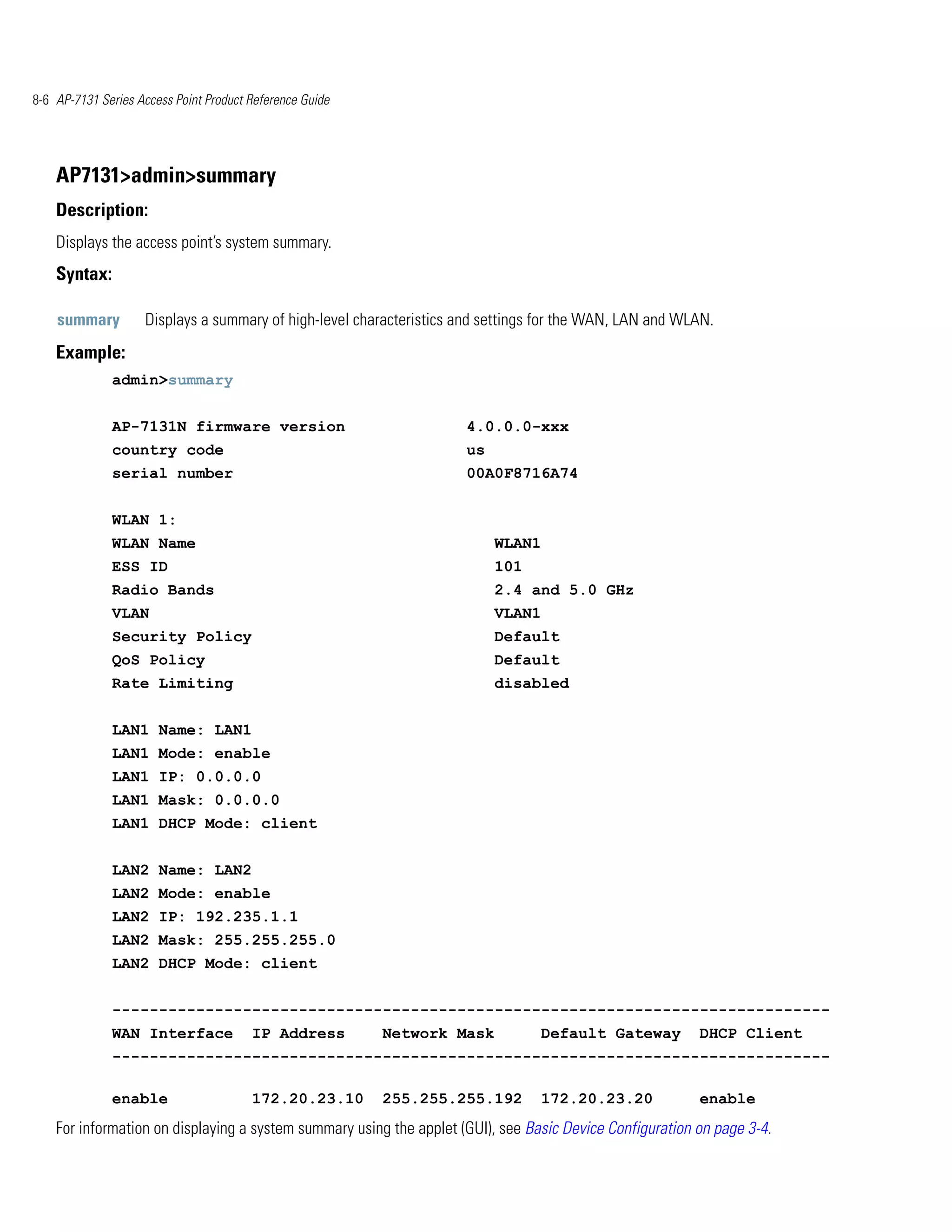 8-6 AP-7131 Series Access Point Product Reference Guide




    AP7131>admin>summary
    Description:
    Displays the access point’s system summary.
    Syntax:

    summary         Displays a summary of high-level characteristics and settings for the WAN, LAN and WLAN.
    Example:
              admin>summary


              AP-7131N firmware version                              4.0.0.0-xxx
              country code                                           us
              serial number                                          00A0F8716A74


              WLAN 1:
              WLAN Name                                                   WLAN1
              ESS ID                                                      101
              Radio Bands                                                 2.4 and 5.0 GHz
              VLAN                                                        VLAN1
              Security Policy                                             Default
              QoS Policy                                                  Default
              Rate Limiting                                               disabled


              LAN1 Name: LAN1
              LAN1 Mode: enable
              LAN1 IP: 0.0.0.0
              LAN1 Mask: 0.0.0.0
              LAN1 DHCP Mode: client


              LAN2 Name: LAN2
              LAN2 Mode: enable
              LAN2 IP: 192.235.1.1
              LAN2 Mask: 255.255.255.0
              LAN2 DHCP Mode: client


              -----------------------------------------------------------------------------
              WAN Interface             IP Address        Network Mask           Default Gateway          DHCP Client
              -----------------------------------------------------------------------------

              enable                    172.20.23.10      255.255.255.192        172.20.23.20             enable
    For information on displaying a system summary using the applet (GUI), see Basic Device Configuration on page 3-4.
 