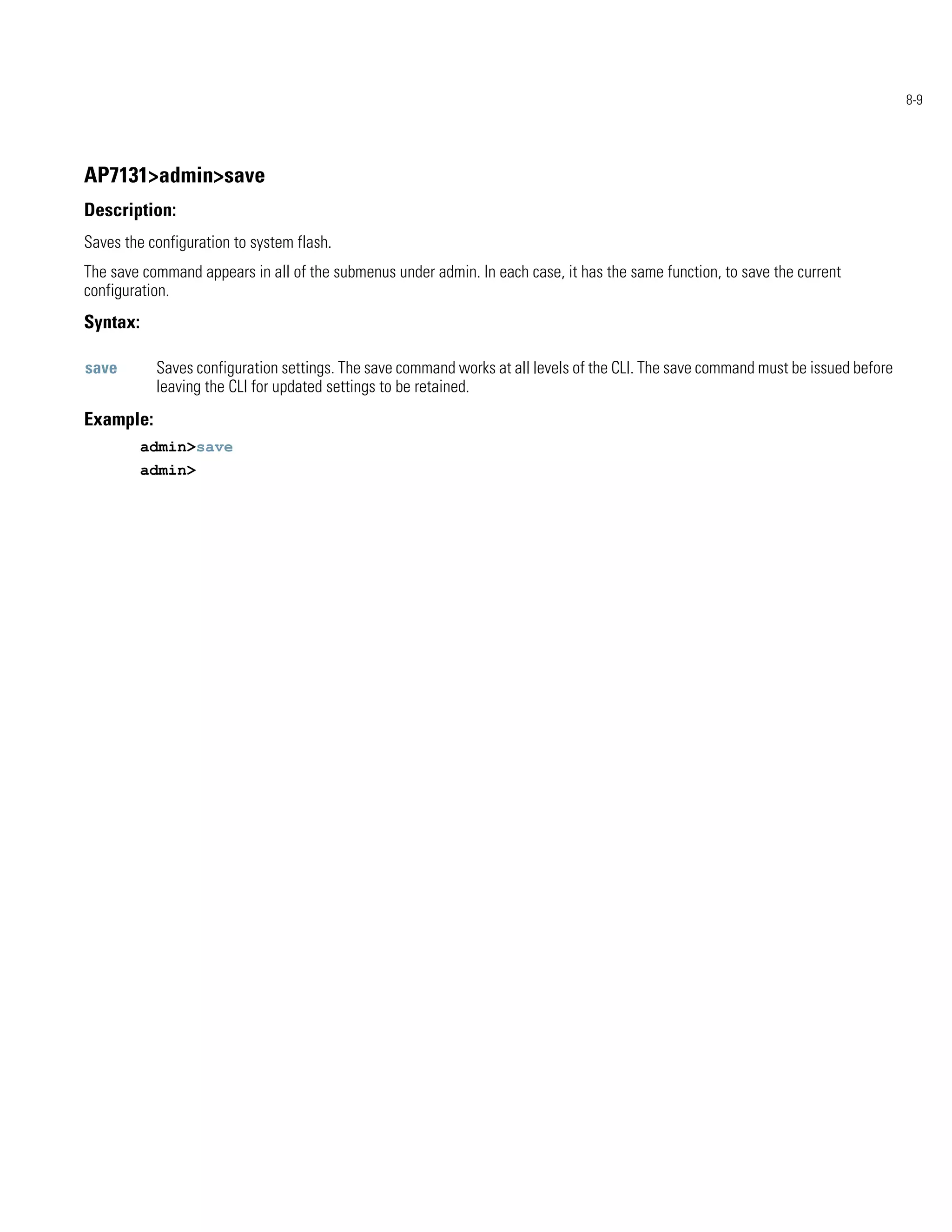 8-9




AP7131>admin>save
Description:
Saves the configuration to system flash.
The save command appears in all of the submenus under admin. In each case, it has the same function, to save the current
configuration.
Syntax:

save       Saves configuration settings. The save command works at all levels of the CLI. The save command must be issued before
           leaving the CLI for updated settings to be retained.
Example:
          admin>save
          admin>
 