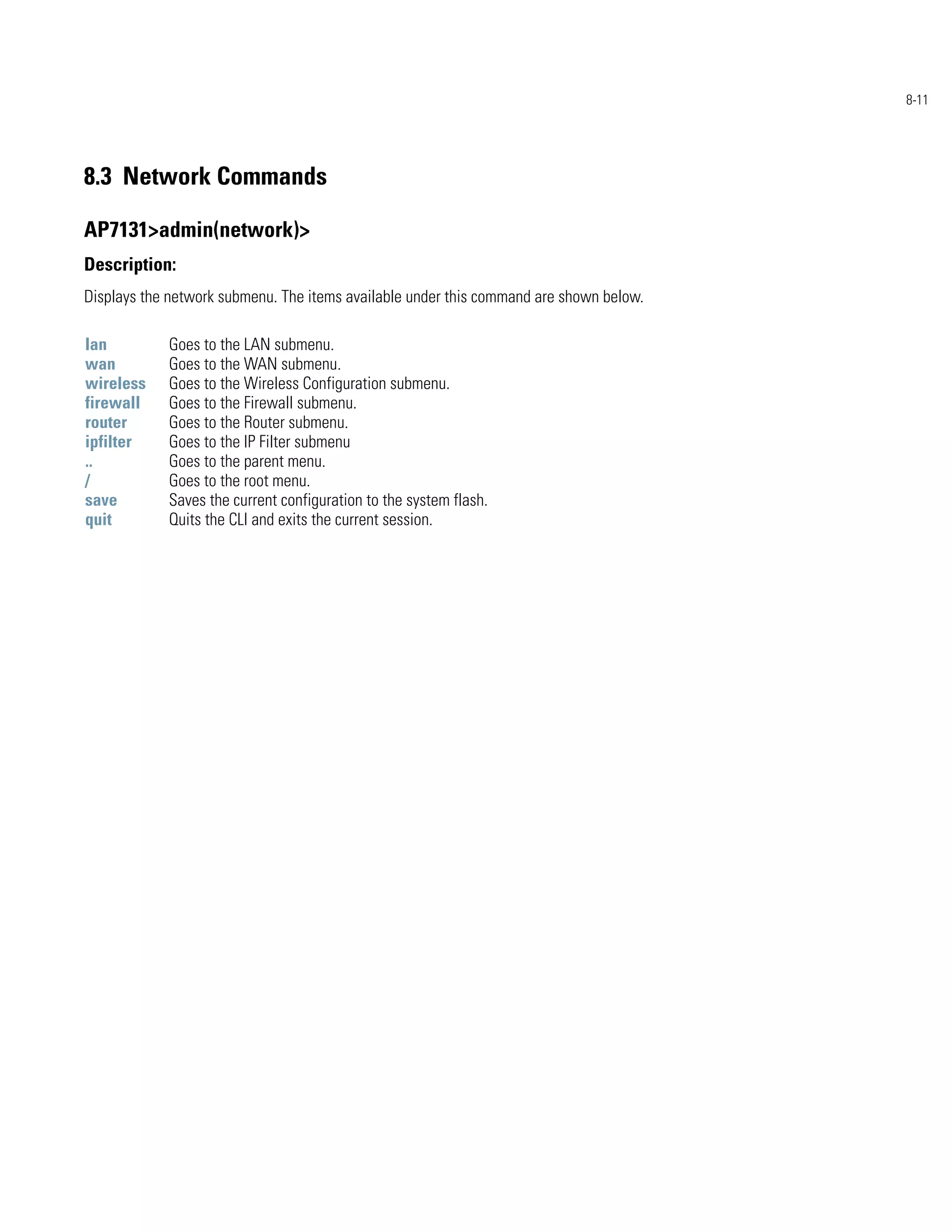 8-11




8.3 Network Commands

AP7131>admin(network)>
Description:
Displays the network submenu. The items available under this command are shown below.

lan         Goes to the LAN submenu.
wan         Goes to the WAN submenu.
wireless    Goes to the Wireless Configuration submenu.
firewall    Goes to the Firewall submenu.
router      Goes to the Router submenu.
ipfilter    Goes to the IP Filter submenu
..          Goes to the parent menu.
/           Goes to the root menu.
save        Saves the current configuration to the system flash.
quit        Quits the CLI and exits the current session.
 