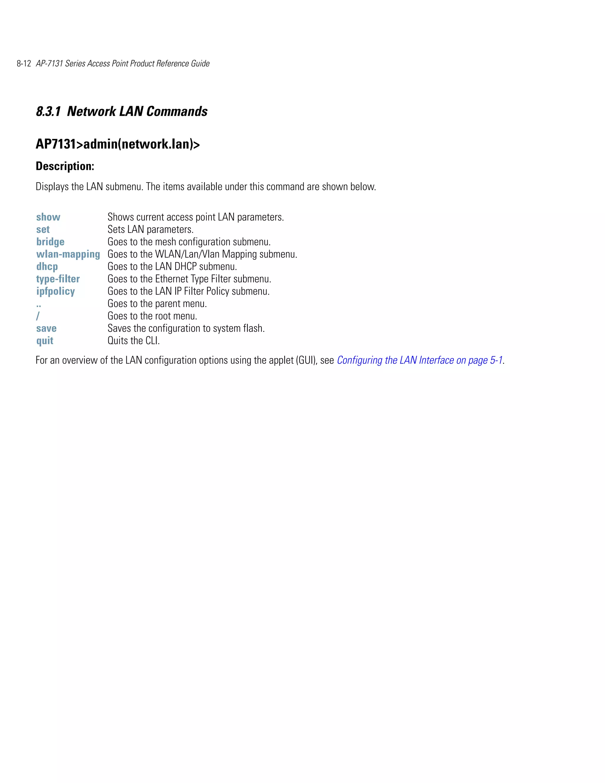 8-12 AP-7131 Series Access Point Product Reference Guide




     8.3.1 Network LAN Commands

     AP7131>admin(network.lan)>
     Description:
     Displays the LAN submenu. The items available under this command are shown below.

     show                 Shows current access point LAN parameters.
     set                  Sets LAN parameters.
     bridge               Goes to the mesh configuration submenu.
     wlan-mapping         Goes to the WLAN/Lan/Vlan Mapping submenu.
     dhcp                 Goes to the LAN DHCP submenu.
     type-filter          Goes to the Ethernet Type Filter submenu.
     ipfpolicy            Goes to the LAN IP Filter Policy submenu.
     ..                   Goes to the parent menu.
     /                    Goes to the root menu.
     save                 Saves the configuration to system flash.
     quit                 Quits the CLI.
     For an overview of the LAN configuration options using the applet (GUI), see Configuring the LAN Interface on page 5-1.
 