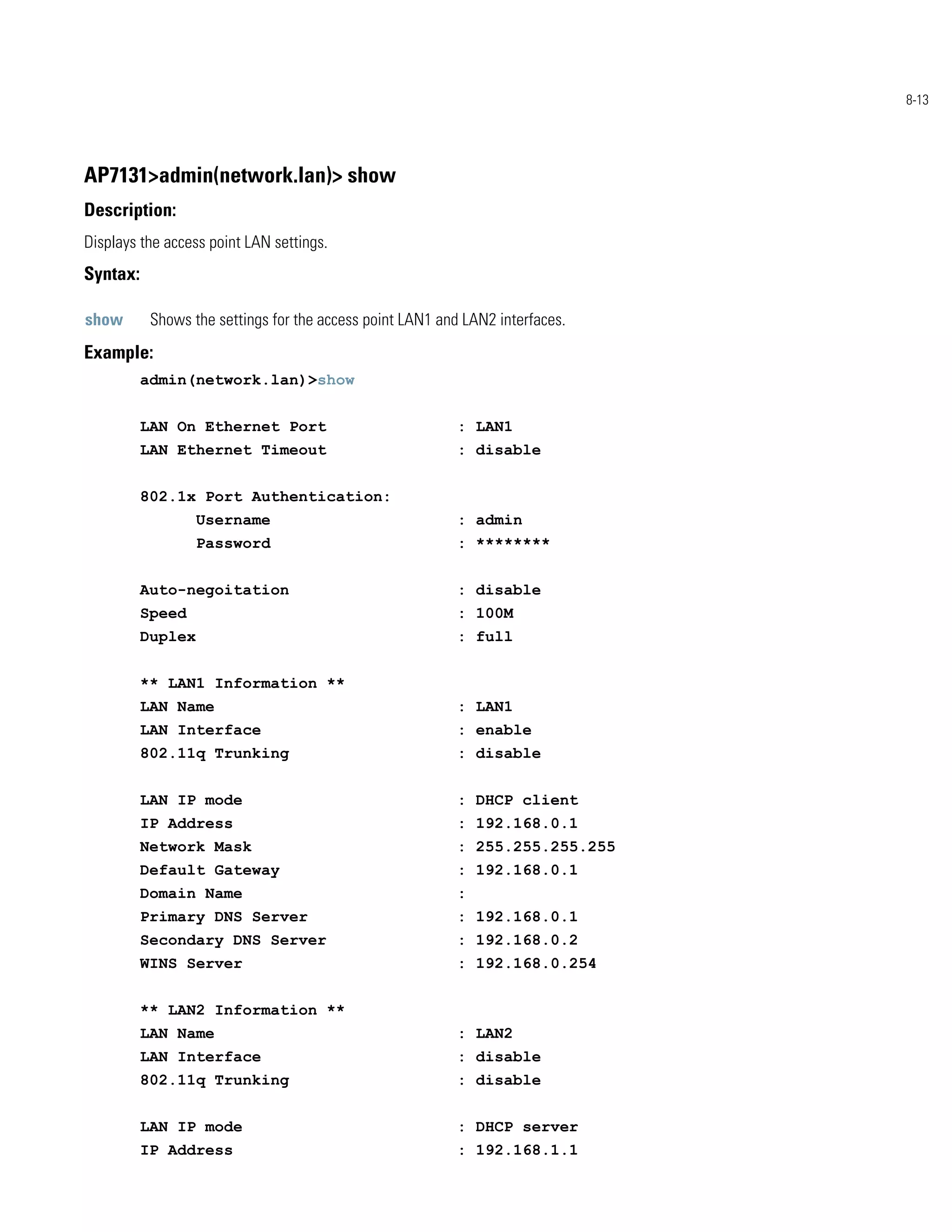 8-13




AP7131>admin(network.lan)> show
Description:
Displays the access point LAN settings.
Syntax:

show       Shows the settings for the access point LAN1 and LAN2 interfaces.
Example:
          admin(network.lan)>show


          LAN On Ethernet Port                             : LAN1
          LAN Ethernet Timeout                             : disable


          802.1x Port Authentication:
                   Username                                : admin
                   Password                                : ********


          Auto-negoitation                                 : disable
          Speed                                            : 100M
          Duplex                                           : full


          ** LAN1 Information **
          LAN Name                                         : LAN1
          LAN Interface                                    : enable
          802.11q Trunking                                 : disable


          LAN IP mode                                      : DHCP client
          IP Address                                       : 192.168.0.1
          Network Mask                                     : 255.255.255.255
          Default Gateway                                  : 192.168.0.1
          Domain Name                                      :
          Primary DNS Server                               : 192.168.0.1
          Secondary DNS Server                             : 192.168.0.2
          WINS Server                                      : 192.168.0.254


          ** LAN2 Information **
          LAN Name                                         : LAN2
          LAN Interface                                    : disable
          802.11q Trunking                                 : disable


          LAN IP mode                                      : DHCP server
          IP Address                                       : 192.168.1.1
 