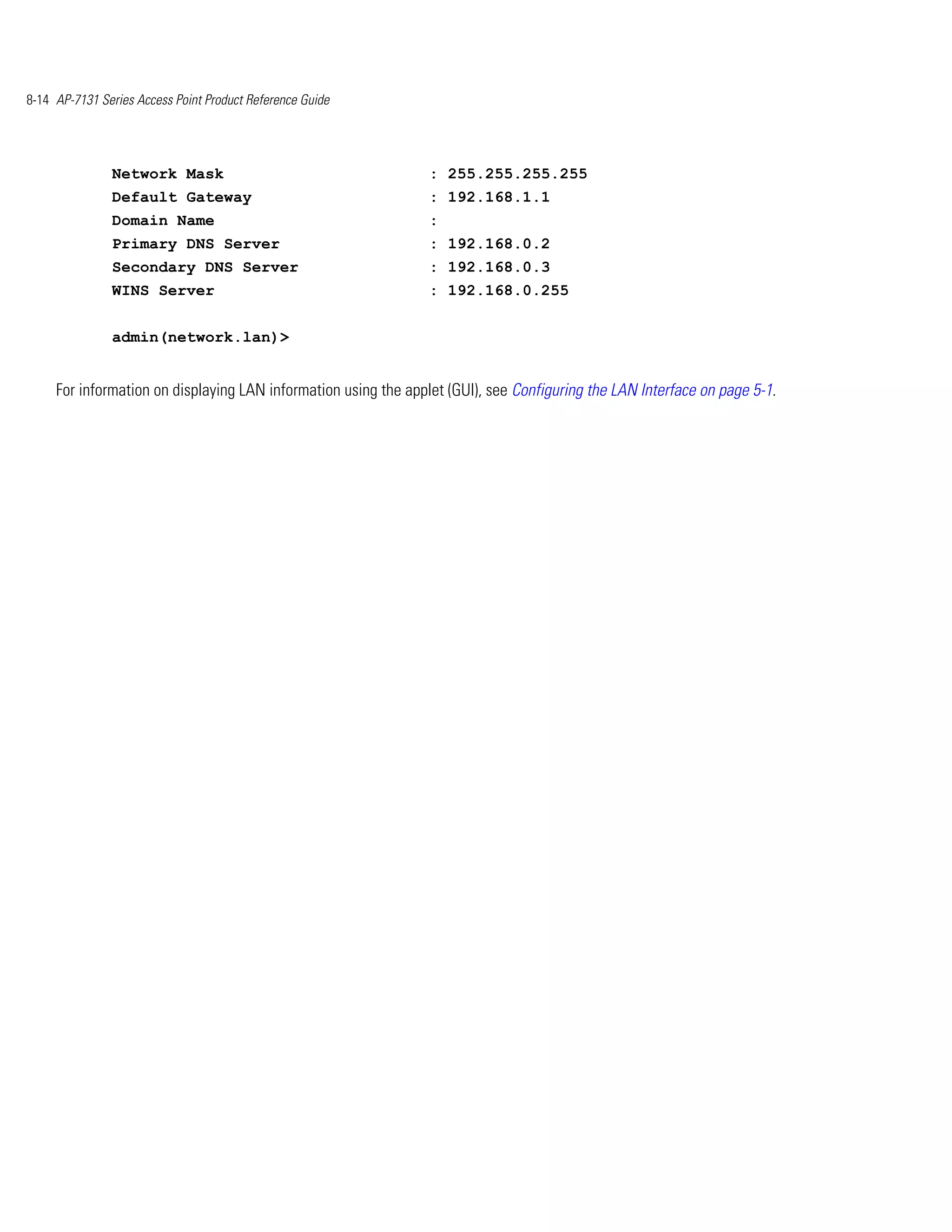 8-14 AP-7131 Series Access Point Product Reference Guide




               Network Mask                                      : 255.255.255.255
               Default Gateway                                   : 192.168.1.1
               Domain Name                                       :
               Primary DNS Server                                : 192.168.0.2
               Secondary DNS Server                              : 192.168.0.3
               WINS Server                                       : 192.168.0.255


               admin(network.lan)>


     For information on displaying LAN information using the applet (GUI), see Configuring the LAN Interface on page 5-1.
 
