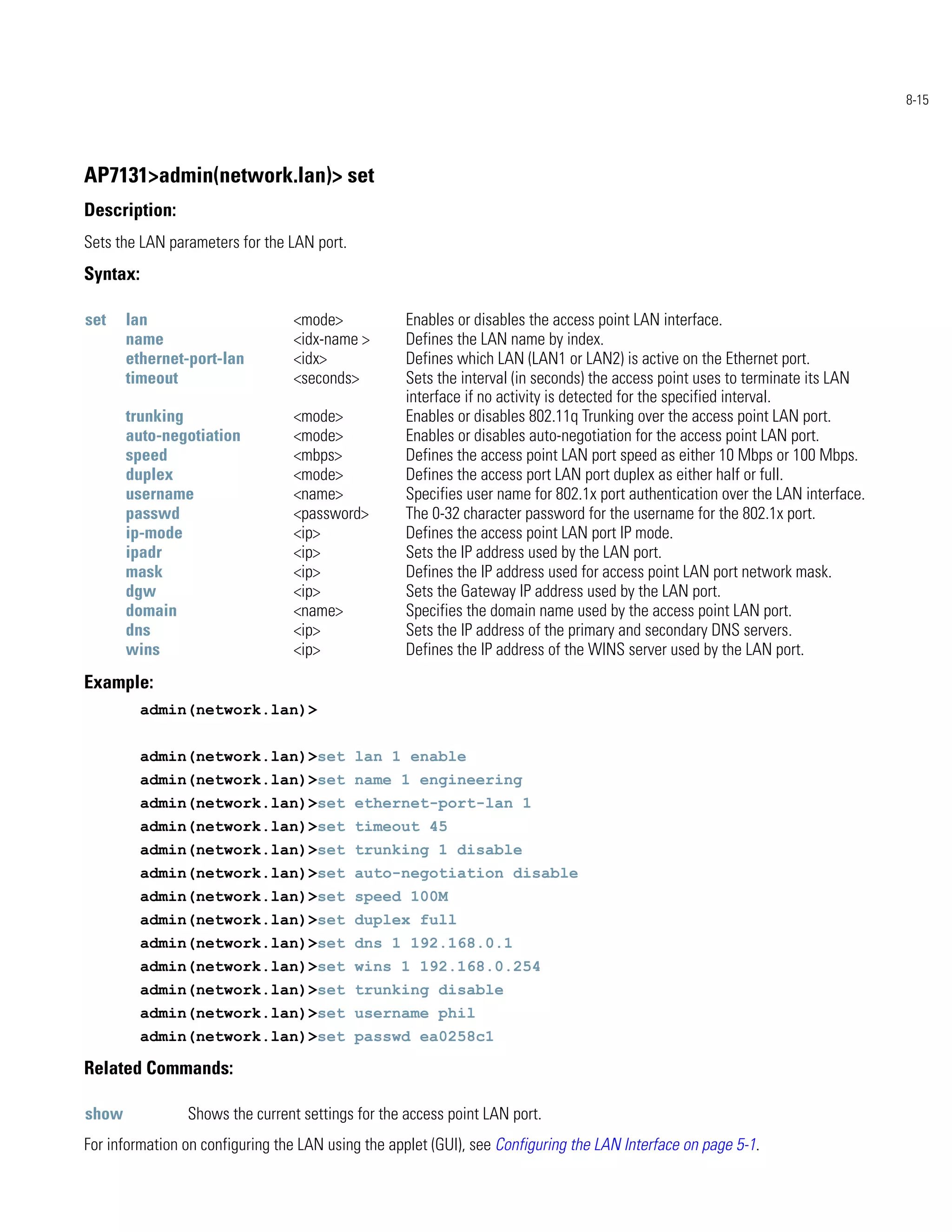 8-15




AP7131>admin(network.lan)> set
Description:
Sets the LAN parameters for the LAN port.
Syntax:

set    lan                       <mode>            Enables or disables the access point LAN interface.
       name                      <idx-name >       Defines the LAN name by index.
       ethernet-port-lan         <idx>             Defines which LAN (LAN1 or LAN2) is active on the Ethernet port.
       timeout                   <seconds>         Sets the interval (in seconds) the access point uses to terminate its LAN
                                                   interface if no activity is detected for the specified interval.
       trunking                  <mode>            Enables or disables 802.11q Trunking over the access point LAN port.
       auto-negotiation          <mode>            Enables or disables auto-negotiation for the access point LAN port.
       speed                     <mbps>            Defines the access point LAN port speed as either 10 Mbps or 100 Mbps.
       duplex                    <mode>            Defines the access port LAN port duplex as either half or full.
       username                  <name>            Specifies user name for 802.1x port authentication over the LAN interface.
       passwd                    <password>        The 0-32 character password for the username for the 802.1x port.
       ip-mode                   <ip>              Defines the access point LAN port IP mode.
       ipadr                     <ip>              Sets the IP address used by the LAN port.
       mask                      <ip>              Defines the IP address used for access point LAN port network mask.
       dgw                       <ip>              Sets the Gateway IP address used by the LAN port.
       domain                    <name>            Specifies the domain name used by the access point LAN port.
       dns                       <ip>              Sets the IP address of the primary and secondary DNS servers.
       wins                      <ip>              Defines the IP address of the WINS server used by the LAN port.
Example:
          admin(network.lan)>


          admin(network.lan)>set lan 1 enable
          admin(network.lan)>set name 1 engineering
          admin(network.lan)>set ethernet-port-lan 1
          admin(network.lan)>set timeout 45
          admin(network.lan)>set trunking 1 disable
          admin(network.lan)>set auto-negotiation disable
          admin(network.lan)>set speed 100M
          admin(network.lan)>set duplex full
          admin(network.lan)>set dns 1 192.168.0.1
          admin(network.lan)>set wins 1 192.168.0.254
          admin(network.lan)>set trunking disable
          admin(network.lan)>set username phil
          admin(network.lan)>set passwd ea0258c1

Related Commands:

show            Shows the current settings for the access point LAN port.
For information on configuring the LAN using the applet (GUI), see Configuring the LAN Interface on page 5-1.
 