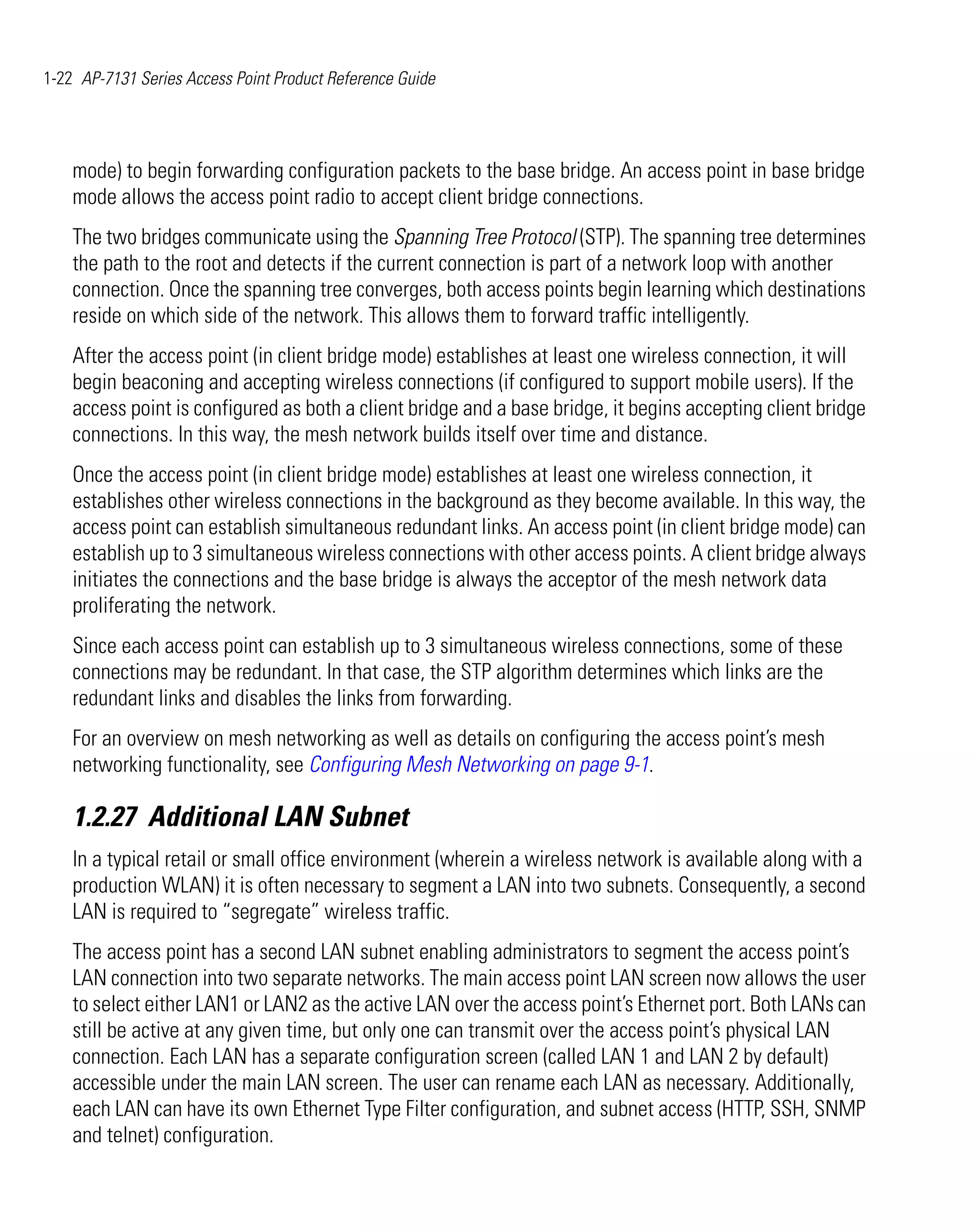1-22 AP-7131 Series Access Point Product Reference Guide




    mode) to begin forwarding configuration packets to the base bridge. An access point in base bridge
    mode allows the access point radio to accept client bridge connections.
    The two bridges communicate using the Spanning Tree Protocol (STP). The spanning tree determines
    the path to the root and detects if the current connection is part of a network loop with another
    connection. Once the spanning tree converges, both access points begin learning which destinations
    reside on which side of the network. This allows them to forward traffic intelligently.
    After the access point (in client bridge mode) establishes at least one wireless connection, it will
    begin beaconing and accepting wireless connections (if configured to support mobile users). If the
    access point is configured as both a client bridge and a base bridge, it begins accepting client bridge
    connections. In this way, the mesh network builds itself over time and distance.
    Once the access point (in client bridge mode) establishes at least one wireless connection, it
    establishes other wireless connections in the background as they become available. In this way, the
    access point can establish simultaneous redundant links. An access point (in client bridge mode) can
    establish up to 3 simultaneous wireless connections with other access points. A client bridge always
    initiates the connections and the base bridge is always the acceptor of the mesh network data
    proliferating the network.
    Since each access point can establish up to 3 simultaneous wireless connections, some of these
    connections may be redundant. In that case, the STP algorithm determines which links are the
    redundant links and disables the links from forwarding.
    For an overview on mesh networking as well as details on configuring the access point’s mesh
    networking functionality, see Configuring Mesh Networking on page 9-1.

    1.2.27 Additional LAN Subnet
    In a typical retail or small office environment (wherein a wireless network is available along with a
    production WLAN) it is often necessary to segment a LAN into two subnets. Consequently, a second
    LAN is required to “segregate” wireless traffic.
    The access point has a second LAN subnet enabling administrators to segment the access point’s
    LAN connection into two separate networks. The main access point LAN screen now allows the user
    to select either LAN1 or LAN2 as the active LAN over the access point’s Ethernet port. Both LANs can
    still be active at any given time, but only one can transmit over the access point’s physical LAN
    connection. Each LAN has a separate configuration screen (called LAN 1 and LAN 2 by default)
    accessible under the main LAN screen. The user can rename each LAN as necessary. Additionally,
    each LAN can have its own Ethernet Type Filter configuration, and subnet access (HTTP, SSH, SNMP
    and telnet) configuration.
 