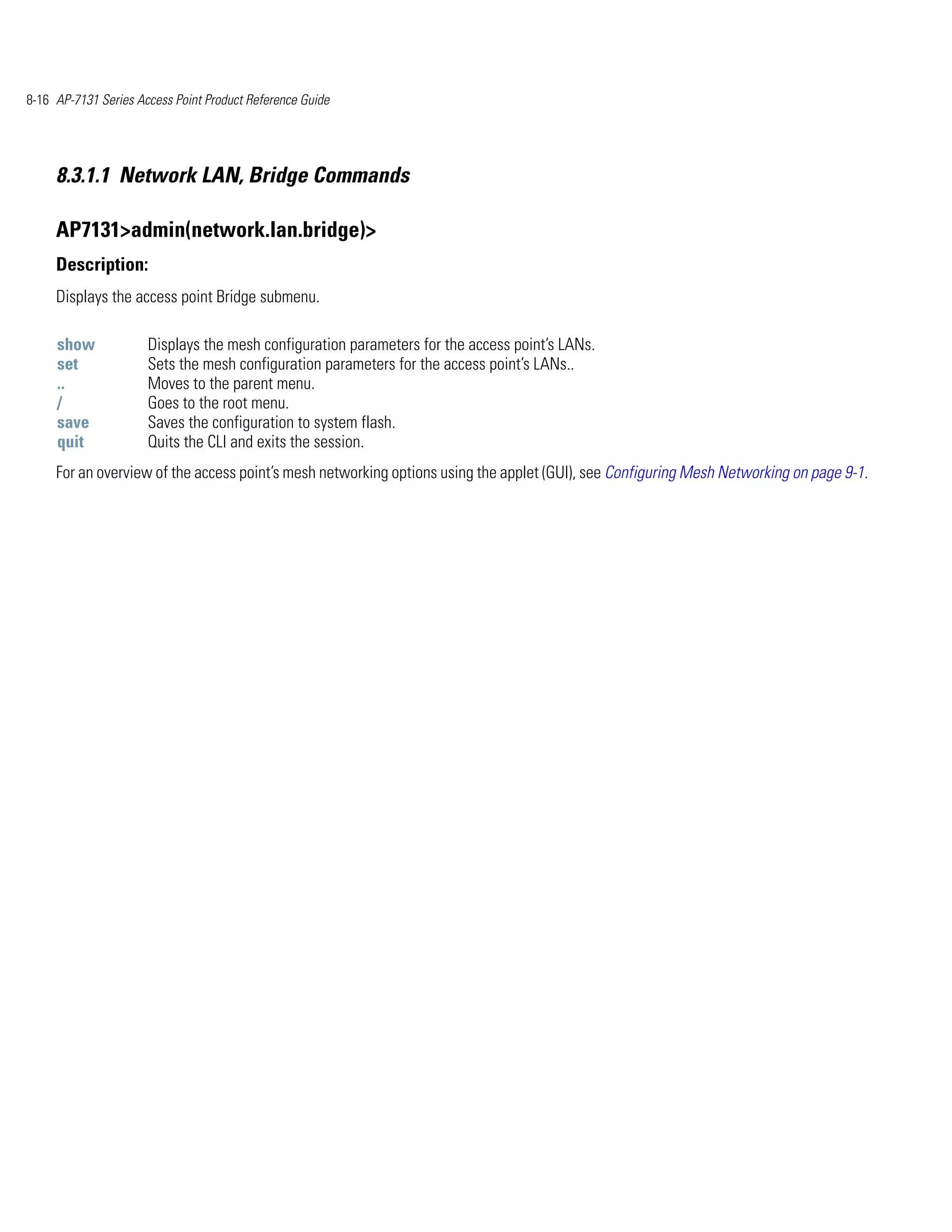 8-16 AP-7131 Series Access Point Product Reference Guide




     8.3.1.1 Network LAN, Bridge Commands

     AP7131>admin(network.lan.bridge)>
     Description:
     Displays the access point Bridge submenu.

     show             Displays the mesh configuration parameters for the access point’s LANs.
     set              Sets the mesh configuration parameters for the access point’s LANs..
     ..               Moves to the parent menu.
     /                Goes to the root menu.
     save             Saves the configuration to system flash.
     quit             Quits the CLI and exits the session.
     For an overview of the access point’s mesh networking options using the applet (GUI), see Configuring Mesh Networking on page 9-1.
 