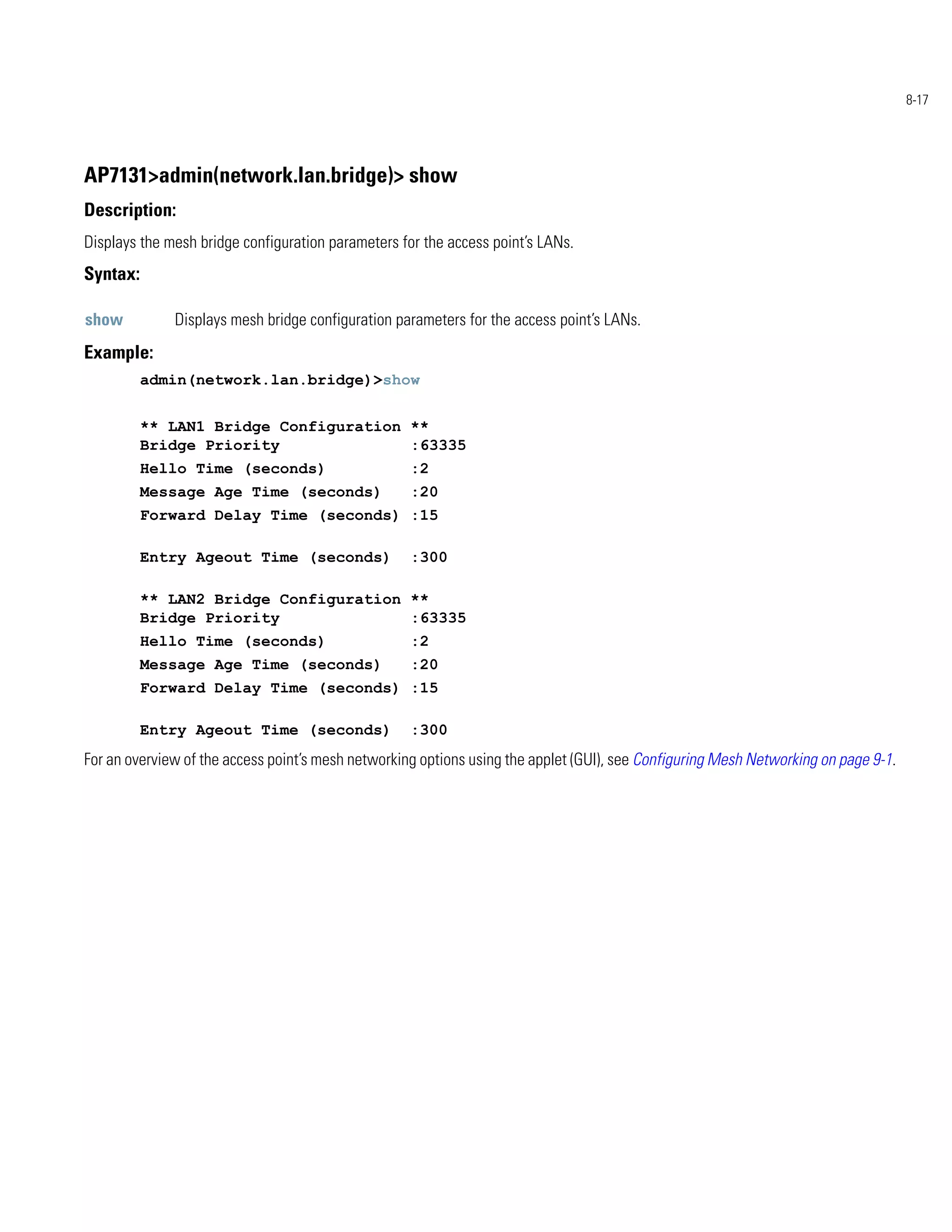 8-17




AP7131>admin(network.lan.bridge)> show
Description:
Displays the mesh bridge configuration parameters for the access point’s LANs.
Syntax:

show          Displays mesh bridge configuration parameters for the access point’s LANs.
Example:
          admin(network.lan.bridge)>show


          ** LAN1 Bridge Configuration **
          Bridge Priority              :63335
          Hello Time (seconds)                      :2
          Message Age Time (seconds)                :20
          Forward Delay Time (seconds) :15

          Entry Ageout Time (seconds)               :300

          ** LAN2 Bridge Configuration **
          Bridge Priority              :63335
          Hello Time (seconds)                      :2
          Message Age Time (seconds)                :20
          Forward Delay Time (seconds) :15

          Entry Ageout Time (seconds)               :300
For an overview of the access point’s mesh networking options using the applet (GUI), see Configuring Mesh Networking on page 9-1.
 