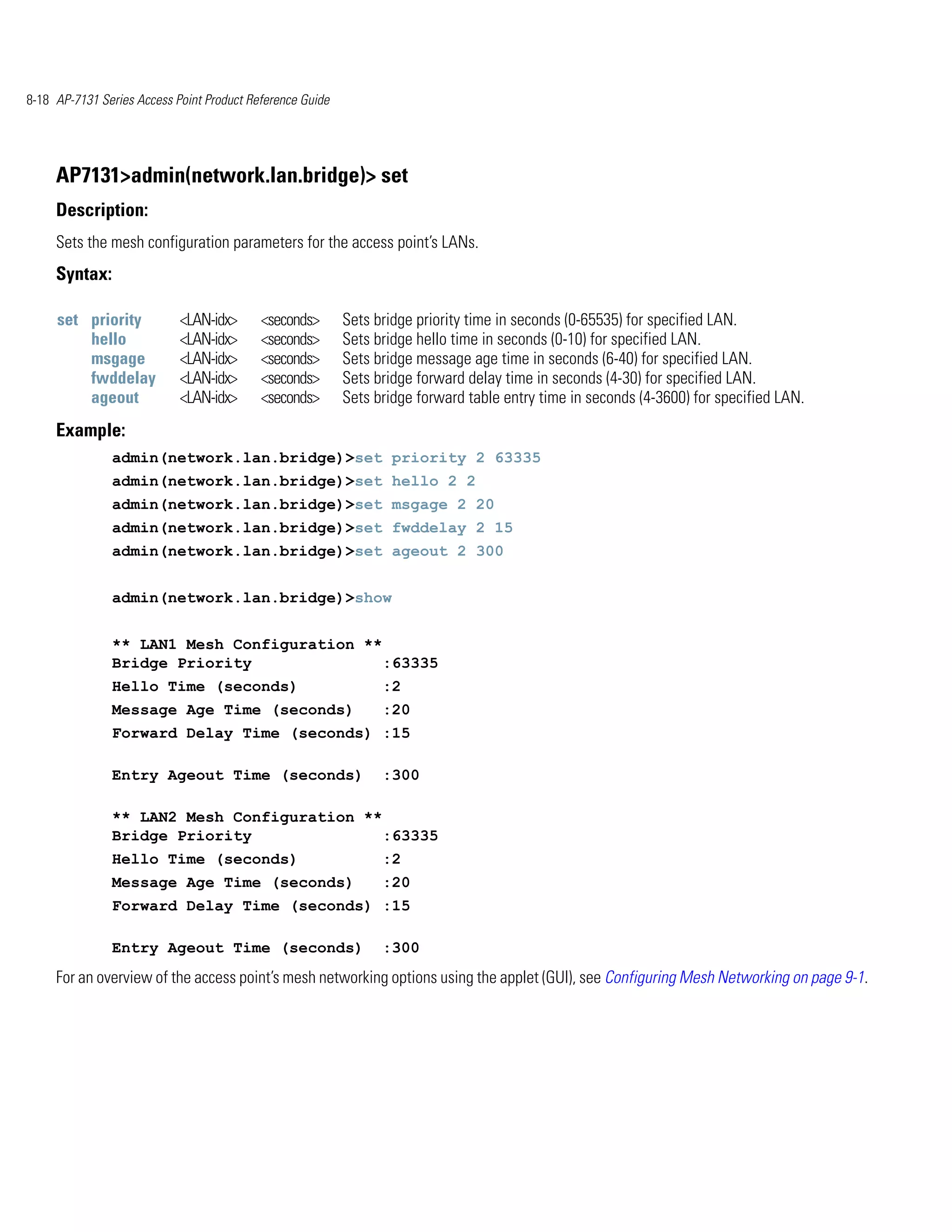 8-18 AP-7131 Series Access Point Product Reference Guide




     AP7131>admin(network.lan.bridge)> set
     Description:
     Sets the mesh configuration parameters for the access point’s LANs.
     Syntax:

     set priority           <LAN-idx>      <seconds>       Sets bridge priority time in seconds (0-65535) for specified LAN.
         hello              <LAN-idx>      <seconds>       Sets bridge hello time in seconds (0-10) for specified LAN.
         msgage             <LAN-idx>      <seconds>       Sets bridge message age time in seconds (6-40) for specified LAN.
         fwddelay           <LAN-idx>      <seconds>       Sets bridge forward delay time in seconds (4-30) for specified LAN.
         ageout             <LAN-idx>      <seconds>       Sets bridge forward table entry time in seconds (4-3600) for specified LAN.
     Example:
               admin(network.lan.bridge)>set priority 2 63335
               admin(network.lan.bridge)>set hello 2 2
               admin(network.lan.bridge)>set msgage 2 20
               admin(network.lan.bridge)>set fwddelay 2 15
               admin(network.lan.bridge)>set ageout 2 300


               admin(network.lan.bridge)>show


               ** LAN1 Mesh Configuration **
               Bridge Priority               :63335
               Hello Time (seconds)                              :2
               Message Age Time (seconds)                        :20
               Forward Delay Time (seconds) :15

               Entry Ageout Time (seconds)                       :300

               ** LAN2 Mesh Configuration **
               Bridge Priority               :63335
               Hello Time (seconds)                              :2
               Message Age Time (seconds)                        :20
               Forward Delay Time (seconds) :15

               Entry Ageout Time (seconds)                       :300
     For an overview of the access point’s mesh networking options using the applet (GUI), see Configuring Mesh Networking on page 9-1.
 