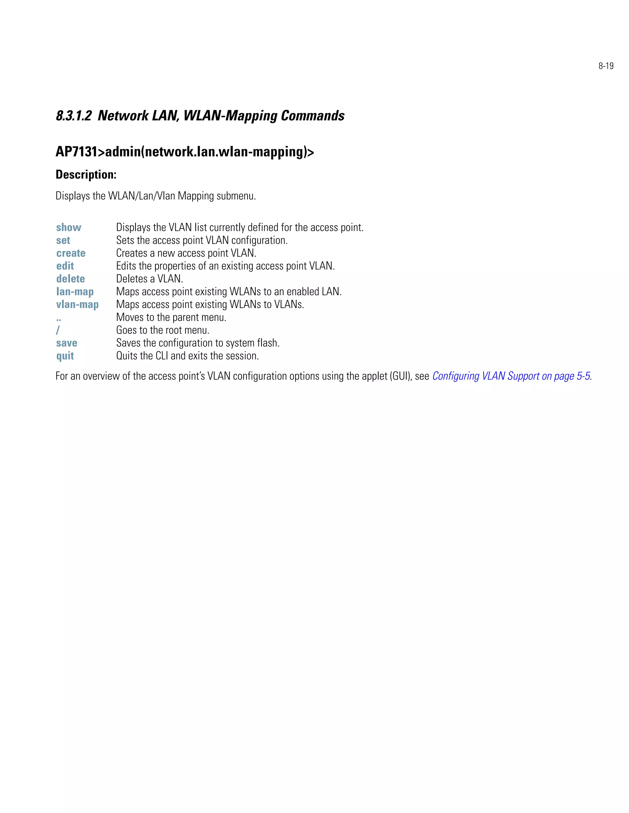 8-19




8.3.1.2 Network LAN, WLAN-Mapping Commands

AP7131>admin(network.lan.wlan-mapping)>
Description:
Displays the WLAN/Lan/Vlan Mapping submenu.

show          Displays the VLAN list currently defined for the access point.
set           Sets the access point VLAN configuration.
create        Creates a new access point VLAN.
edit          Edits the properties of an existing access point VLAN.
delete        Deletes a VLAN.
lan-map       Maps access point existing WLANs to an enabled LAN.
vlan-map      Maps access point existing WLANs to VLANs.
..            Moves to the parent menu.
/             Goes to the root menu.
save          Saves the configuration to system flash.
quit          Quits the CLI and exits the session.
For an overview of the access point’s VLAN configuration options using the applet (GUI), see Configuring VLAN Support on page 5-5.
 