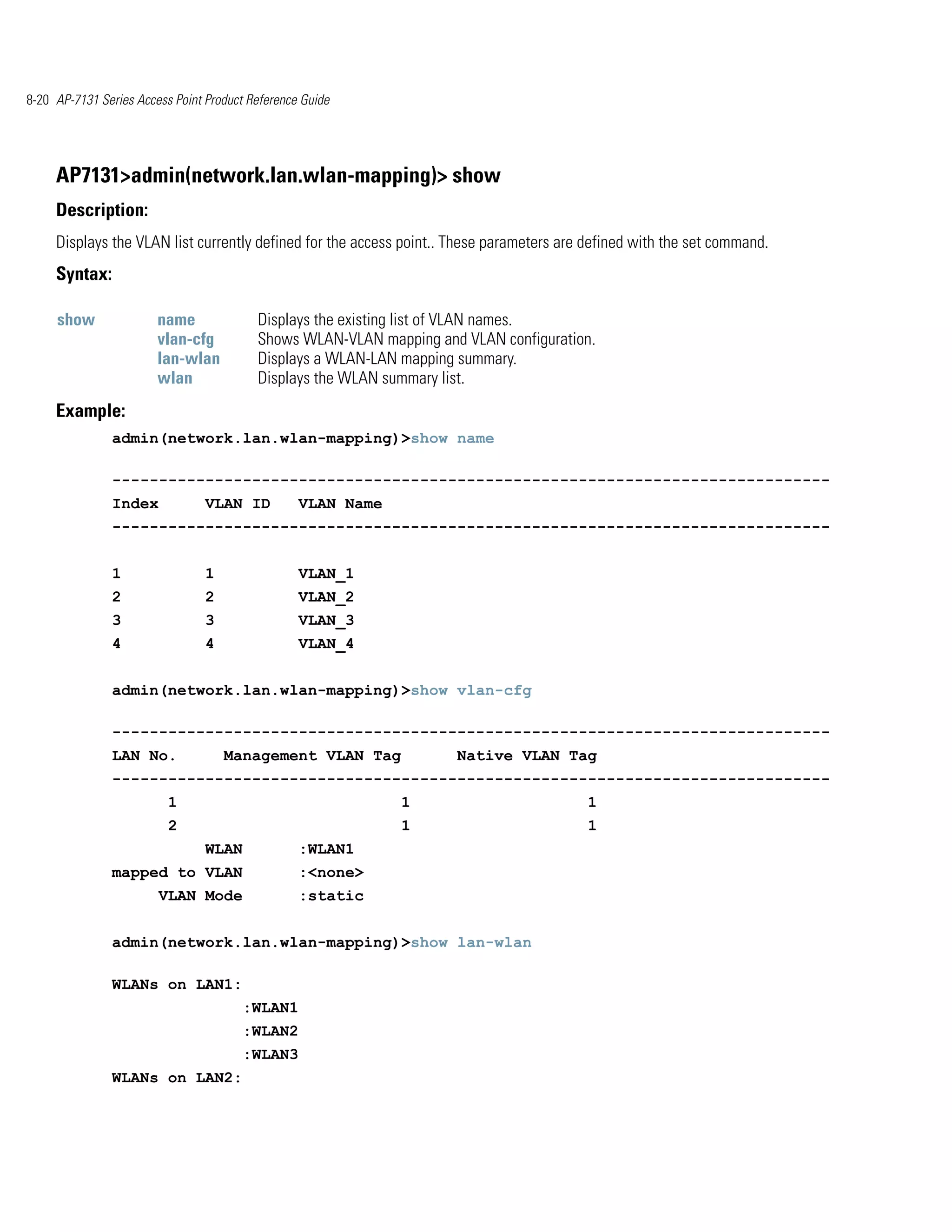 8-20 AP-7131 Series Access Point Product Reference Guide




     AP7131>admin(network.lan.wlan-mapping)> show
     Description:
     Displays the VLAN list currently defined for the access point.. These parameters are defined with the set command.
     Syntax:

     show               name              Displays the existing list of VLAN names.
                        vlan-cfg          Shows WLAN-VLAN mapping and VLAN configuration.
                        lan-wlan          Displays a WLAN-LAN mapping summary.
                        wlan              Displays the WLAN summary list.
     Example:
               admin(network.lan.wlan-mapping)>show name

               -----------------------------------------------------------------------------
               Index             VLAN ID          VLAN Name
               -----------------------------------------------------------------------------


               1                 1                VLAN_1
               2                 2                VLAN_2
               3                 3                VLAN_3
               4                 4                VLAN_4


               admin(network.lan.wlan-mapping)>show vlan-cfg

               -----------------------------------------------------------------------------
               LAN No.               Management VLAN Tag             Native VLAN Tag
               -----------------------------------------------------------------------------
                          1                                   1                           1
                          2                                   1                           1
                                 WLAN             :WLAN1
               mapped to VLAN                     :<none>
                        VLAN Mode                 :static


               admin(network.lan.wlan-mapping)>show lan-wlan

               WLANs on LAN1:
                                        :WLAN1
                                        :WLAN2
                                        :WLAN3
               WLANs on LAN2:
 