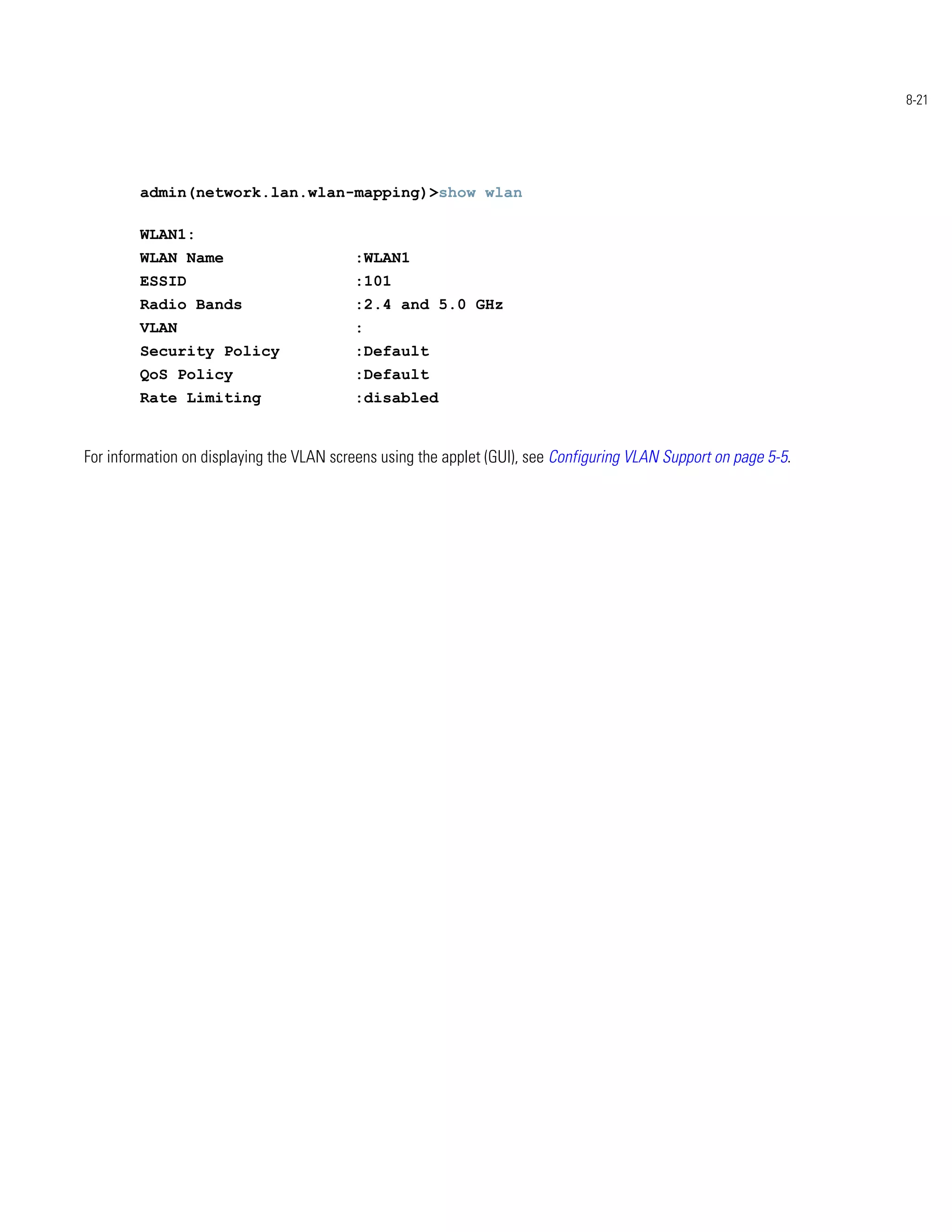 8-21




        admin(network.lan.wlan-mapping)>show wlan

        WLAN1:
        WLAN Name                         :WLAN1
        ESSID                             :101
        Radio Bands                       :2.4 and 5.0 GHz
        VLAN                              :
        Security Policy                   :Default
        QoS Policy                        :Default
        Rate Limiting                     :disabled


For information on displaying the VLAN screens using the applet (GUI), see Configuring VLAN Support on page 5-5.
 