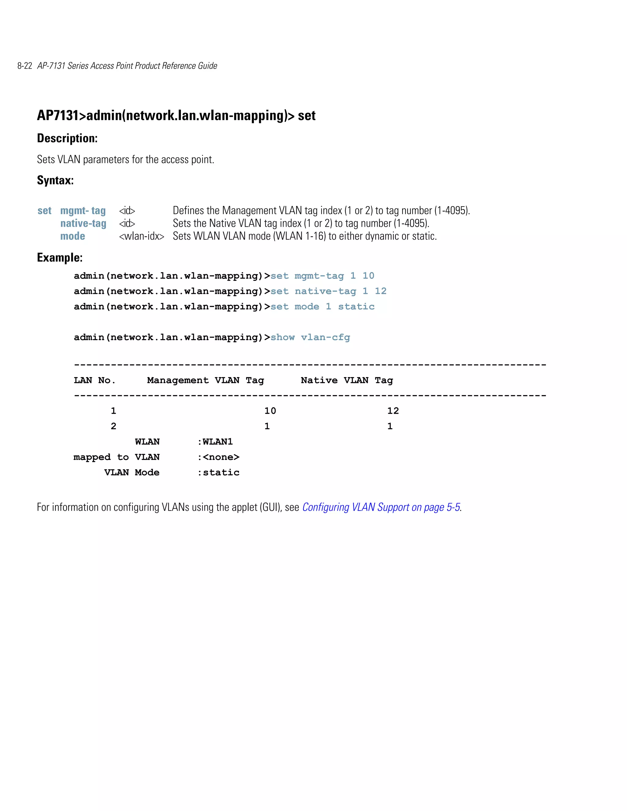 8-22 AP-7131 Series Access Point Product Reference Guide




     AP7131>admin(network.lan.wlan-mapping)> set
     Description:
     Sets VLAN parameters for the access point.
     Syntax:

     set mgmt- tag            <id>       Defines the Management VLAN tag index (1 or 2) to tag number (1-4095).
         native-tag           <id>       Sets the Native VLAN tag index (1 or 2) to tag number (1-4095).
         mode                 <wlan-idx> Sets WLAN VLAN mode (WLAN 1-16) to either dynamic or static.
     Example:
               admin(network.lan.wlan-mapping)>set mgmt-tag 1 10
               admin(network.lan.wlan-mapping)>set native-tag 1 12
               admin(network.lan.wlan-mapping)>set mode 1 static


               admin(network.lan.wlan-mapping)>show vlan-cfg

               -----------------------------------------------------------------------------
               LAN No.              Management VLAN Tag                Native VLAN Tag
               -----------------------------------------------------------------------------
                          1                                    10                          12
                          2                                    1                           1
                                 WLAN             :WLAN1
               mapped to VLAN                     :<none>
                        VLAN Mode                 :static


     For information on configuring VLANs using the applet (GUI), see Configuring VLAN Support on page 5-5.
 