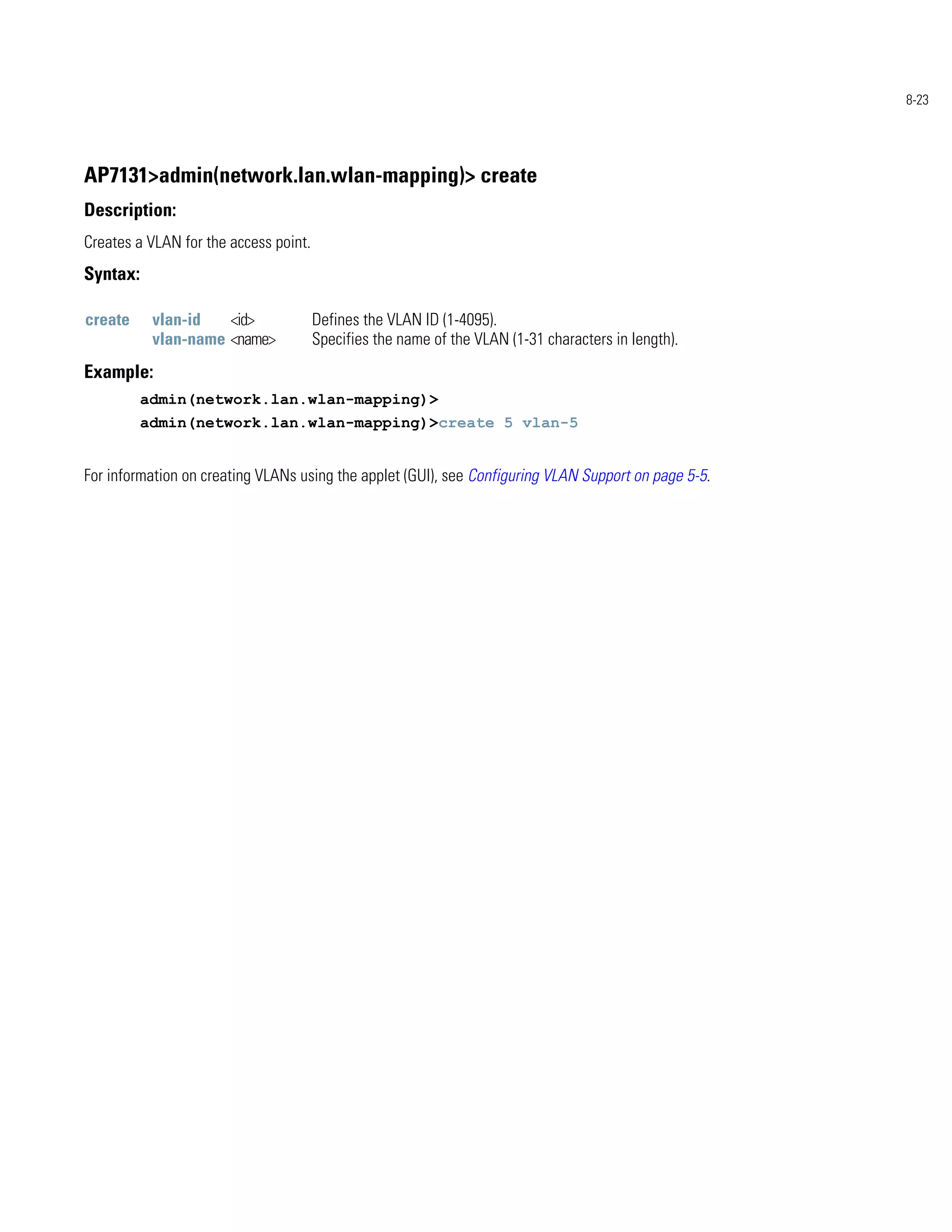 8-23




AP7131>admin(network.lan.wlan-mapping)> create
Description:
Creates a VLAN for the access point.
Syntax:

create     vlan-id   <id>              Defines the VLAN ID (1-4095).
           vlan-name <name>            Specifies the name of the VLAN (1-31 characters in length).
Example:
          admin(network.lan.wlan-mapping)>
          admin(network.lan.wlan-mapping)>create 5 vlan-5


For information on creating VLANs using the applet (GUI), see Configuring VLAN Support on page 5-5.
 