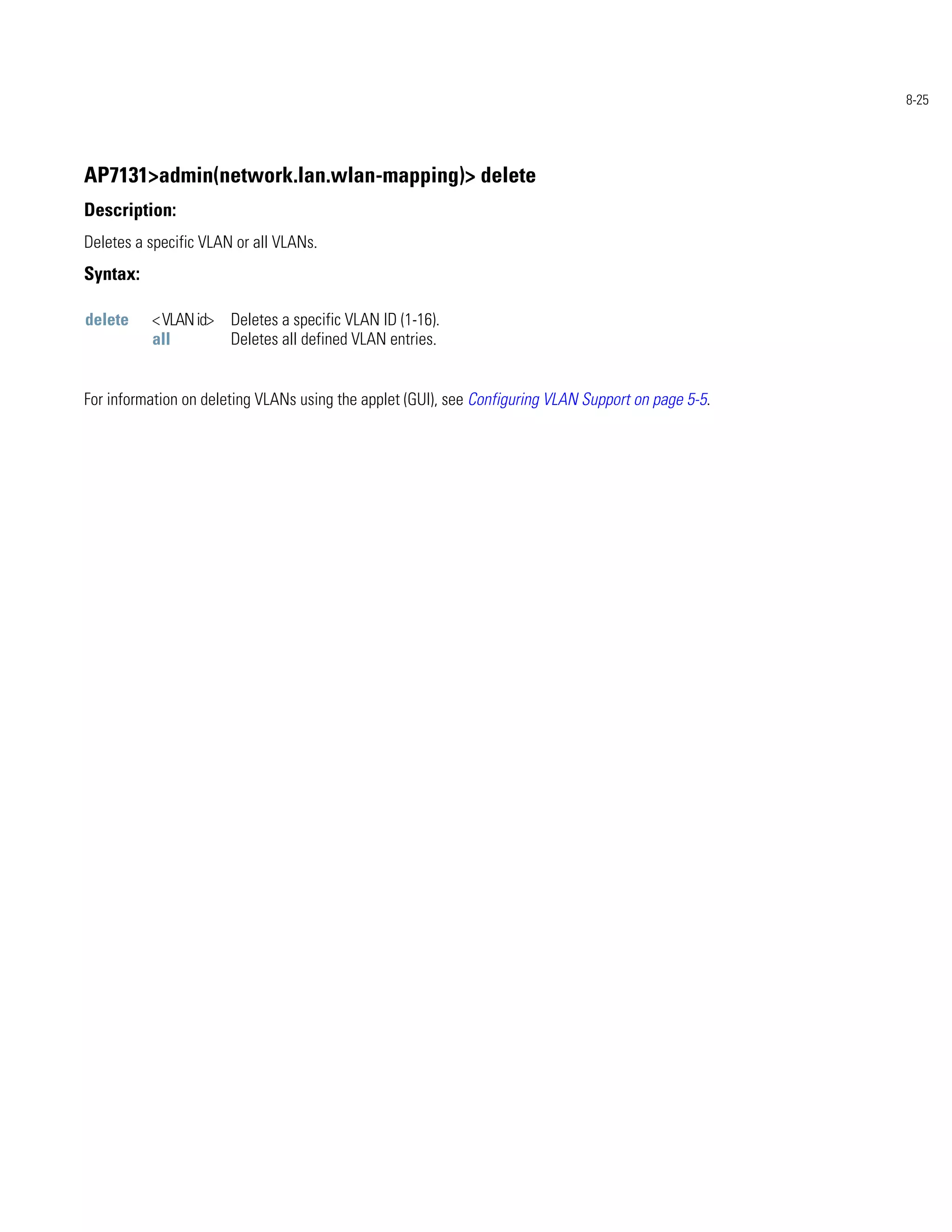 8-25




AP7131>admin(network.lan.wlan-mapping)> delete
Description:
Deletes a specific VLAN or all VLANs.
Syntax:

delete    < VLAN id> Deletes a specific VLAN ID (1-16).
          all        Deletes all defined VLAN entries.


For information on deleting VLANs using the applet (GUI), see Configuring VLAN Support on page 5-5.
 