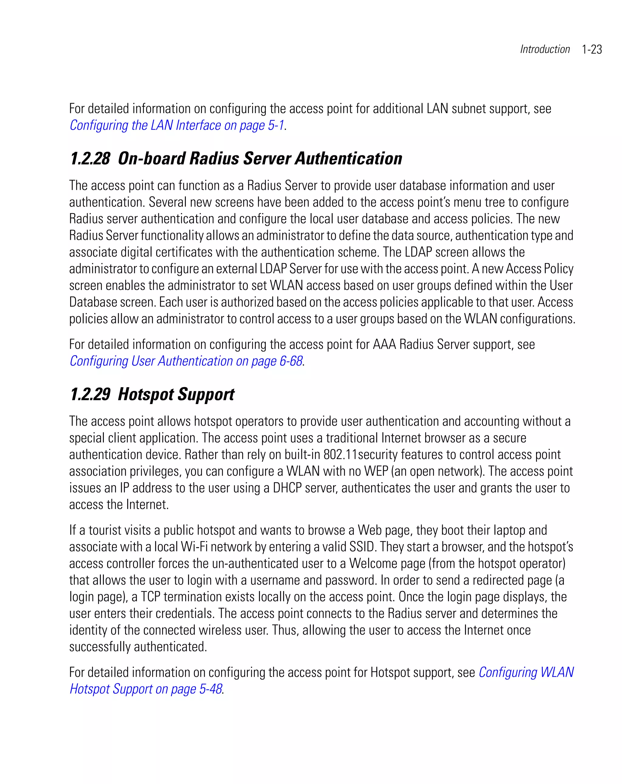 Introduction   1-23



For detailed information on configuring the access point for additional LAN subnet support, see
Configuring the LAN Interface on page 5-1.

1.2.28 On-board Radius Server Authentication
The access point can function as a Radius Server to provide user database information and user
authentication. Several new screens have been added to the access point’s menu tree to configure
Radius server authentication and configure the local user database and access policies. The new
Radius Server functionality allows an administrator to define the data source, authentication type and
associate digital certificates with the authentication scheme. The LDAP screen allows the
administrator to configure an external LDAP Server for use with the access point. A new Access Policy
screen enables the administrator to set WLAN access based on user groups defined within the User
Database screen. Each user is authorized based on the access policies applicable to that user. Access
policies allow an administrator to control access to a user groups based on the WLAN configurations.
For detailed information on configuring the access point for AAA Radius Server support, see
Configuring User Authentication on page 6-68.

1.2.29 Hotspot Support
The access point allows hotspot operators to provide user authentication and accounting without a
special client application. The access point uses a traditional Internet browser as a secure
authentication device. Rather than rely on built-in 802.11security features to control access point
association privileges, you can configure a WLAN with no WEP (an open network). The access point
issues an IP address to the user using a DHCP server, authenticates the user and grants the user to
access the Internet.
If a tourist visits a public hotspot and wants to browse a Web page, they boot their laptop and
associate with a local Wi-Fi network by entering a valid SSID. They start a browser, and the hotspot’s
access controller forces the un-authenticated user to a Welcome page (from the hotspot operator)
that allows the user to login with a username and password. In order to send a redirected page (a
login page), a TCP termination exists locally on the access point. Once the login page displays, the
user enters their credentials. The access point connects to the Radius server and determines the
identity of the connected wireless user. Thus, allowing the user to access the Internet once
successfully authenticated.
For detailed information on configuring the access point for Hotspot support, see Configuring WLAN
Hotspot Support on page 5-48.
 