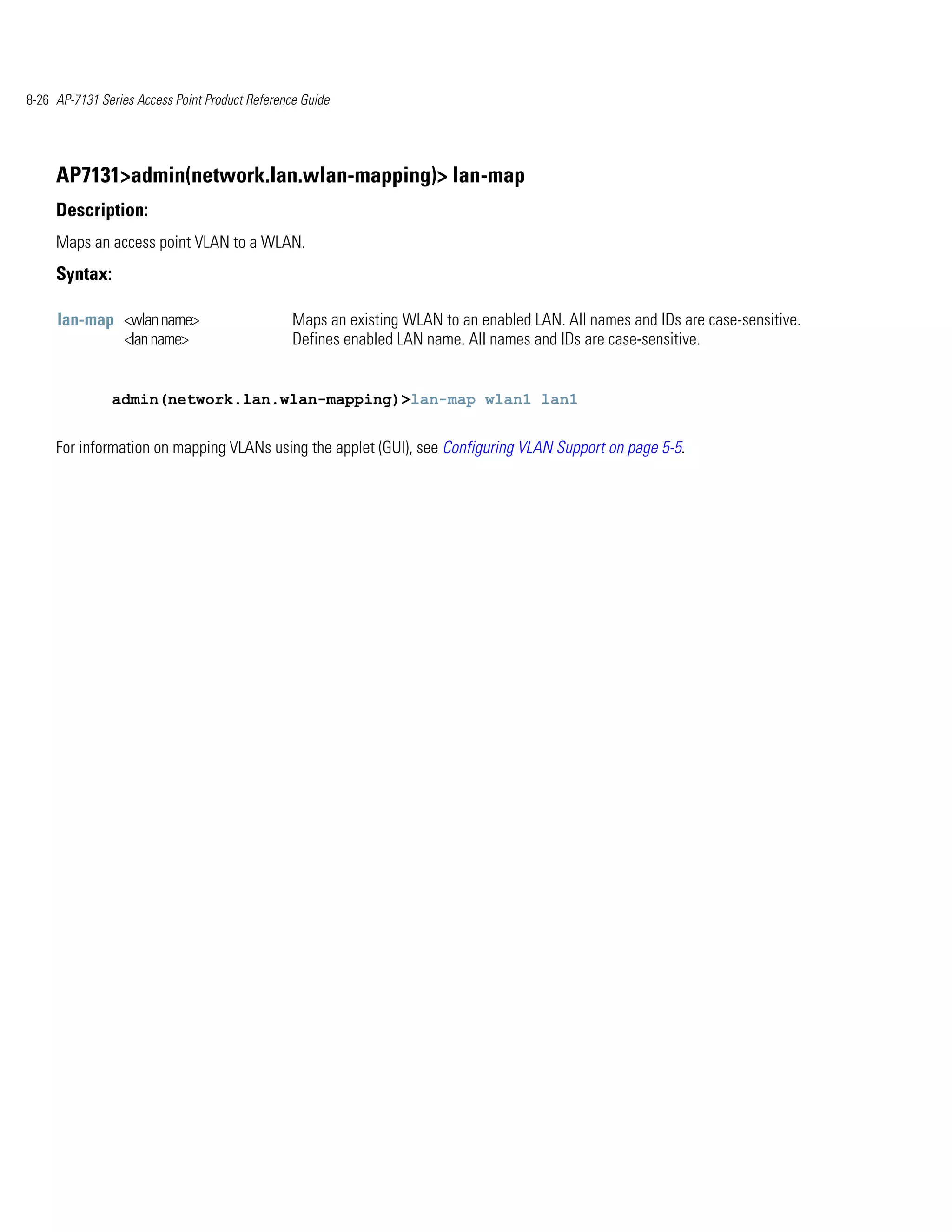 8-26 AP-7131 Series Access Point Product Reference Guide




     AP7131>admin(network.lan.wlan-mapping)> lan-map
     Description:
     Maps an access point VLAN to a WLAN.
     Syntax:

     lan-map <wlan name>                         Maps an existing WLAN to an enabled LAN. All names and IDs are case-sensitive.
             <lan name>                          Defines enabled LAN name. All names and IDs are case-sensitive.


               admin(network.lan.wlan-mapping)>lan-map wlan1 lan1


     For information on mapping VLANs using the applet (GUI), see Configuring VLAN Support on page 5-5.
 