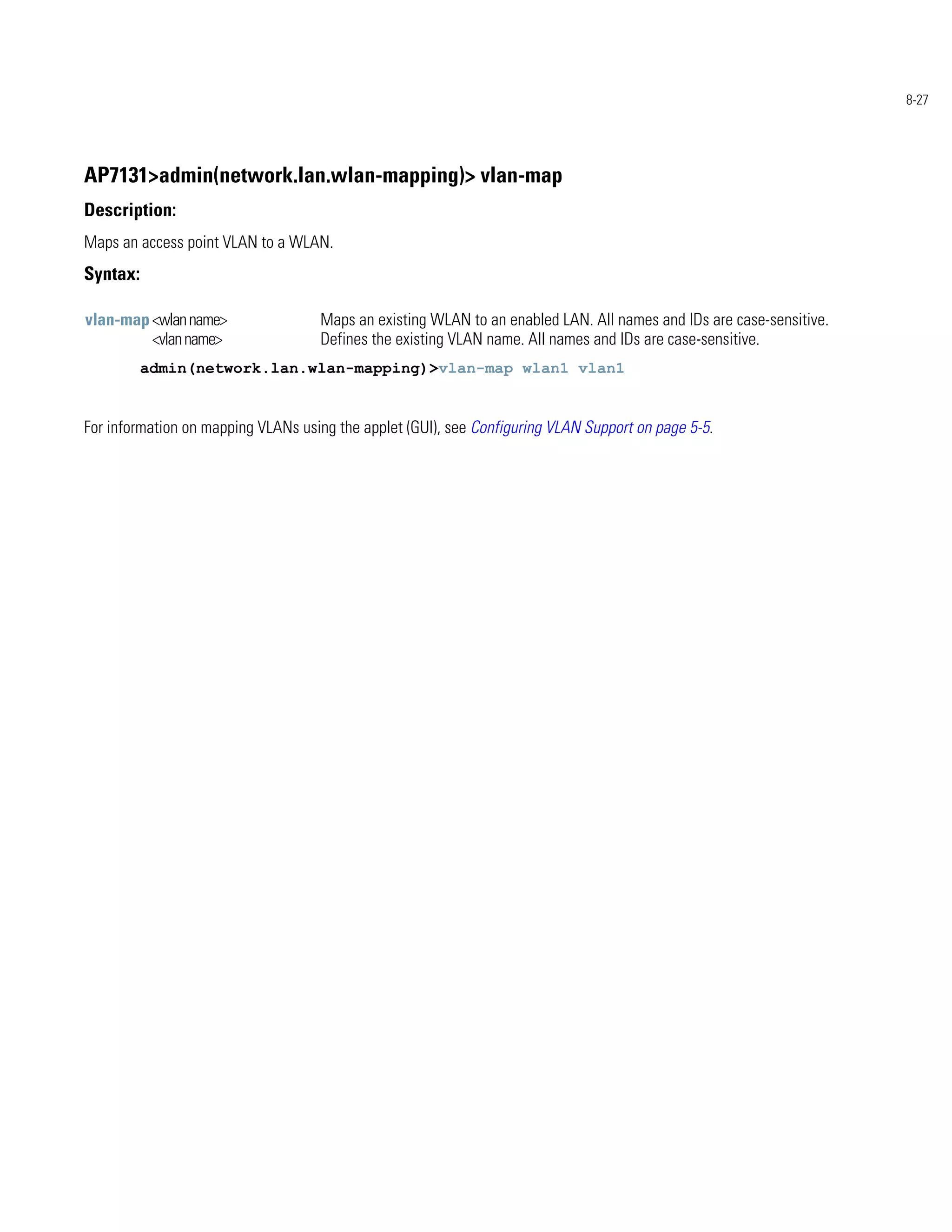 8-27




AP7131>admin(network.lan.wlan-mapping)> vlan-map
Description:
Maps an access point VLAN to a WLAN.
Syntax:

vlan-map <wlan name>                Maps an existing WLAN to an enabled LAN. All names and IDs are case-sensitive.
         <vlan name>                Defines the existing VLAN name. All names and IDs are case-sensitive.
          admin(network.lan.wlan-mapping)>vlan-map wlan1 vlan1


For information on mapping VLANs using the applet (GUI), see Configuring VLAN Support on page 5-5.
 