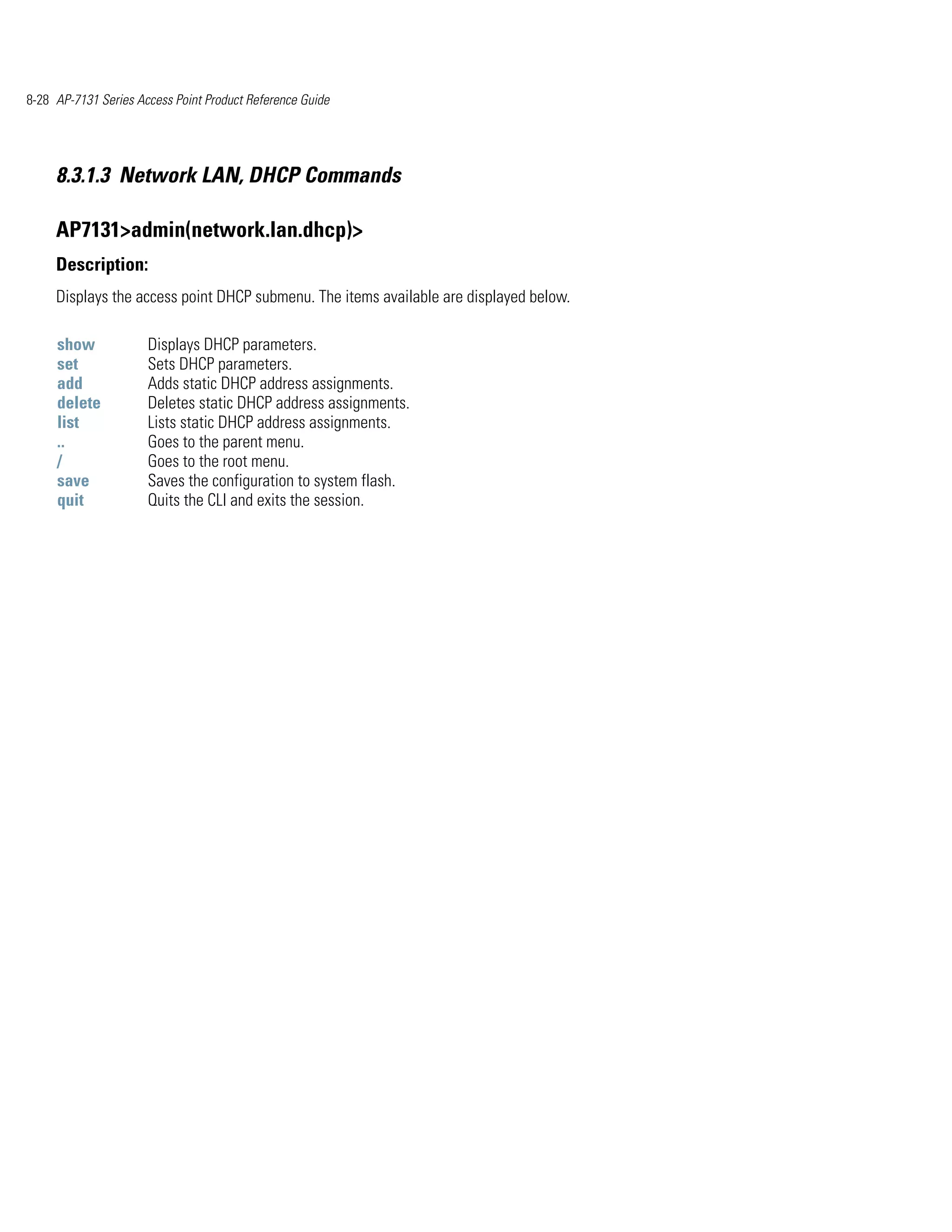 8-28 AP-7131 Series Access Point Product Reference Guide




     8.3.1.3 Network LAN, DHCP Commands

     AP7131>admin(network.lan.dhcp)>
     Description:
     Displays the access point DHCP submenu. The items available are displayed below.

     show             Displays DHCP parameters.
     set              Sets DHCP parameters.
     add              Adds static DHCP address assignments.
     delete           Deletes static DHCP address assignments.
     list             Lists static DHCP address assignments.
     ..               Goes to the parent menu.
     /                Goes to the root menu.
     save             Saves the configuration to system flash.
     quit             Quits the CLI and exits the session.
 