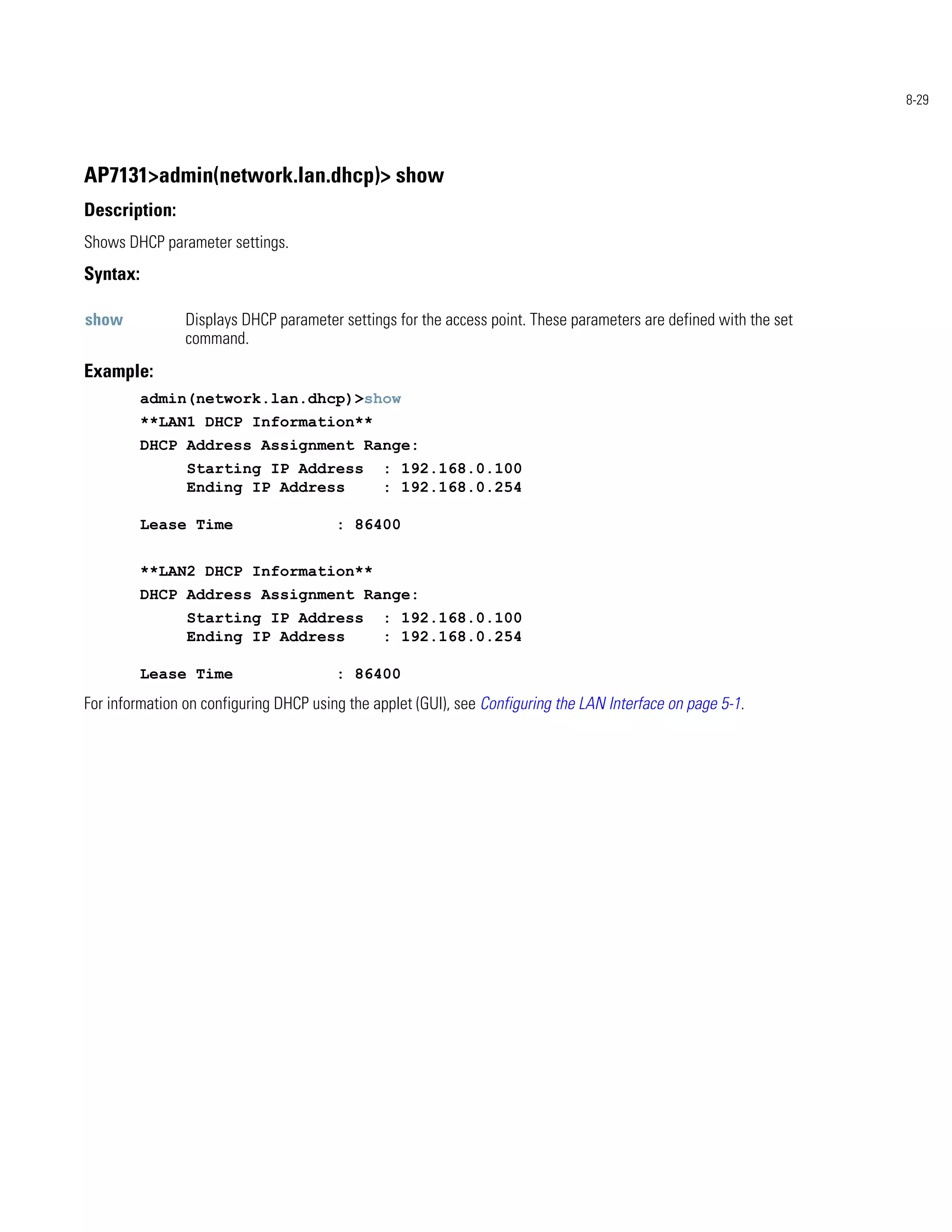 8-29




AP7131>admin(network.lan.dhcp)> show
Description:
Shows DHCP parameter settings.
Syntax:

show            Displays DHCP parameter settings for the access point. These parameters are defined with the set
                command.
Example:
          admin(network.lan.dhcp)>show
          **LAN1 DHCP Information**
          DHCP Address Assignment Range:
                Starting IP Address            : 192.168.0.100
                Ending IP Address              : 192.168.0.254

          Lease Time                    : 86400


          **LAN2 DHCP Information**
          DHCP Address Assignment Range:
                Starting IP Address            : 192.168.0.100
                Ending IP Address              : 192.168.0.254

          Lease Time                    : 86400
For information on configuring DHCP using the applet (GUI), see Configuring the LAN Interface on page 5-1.
 