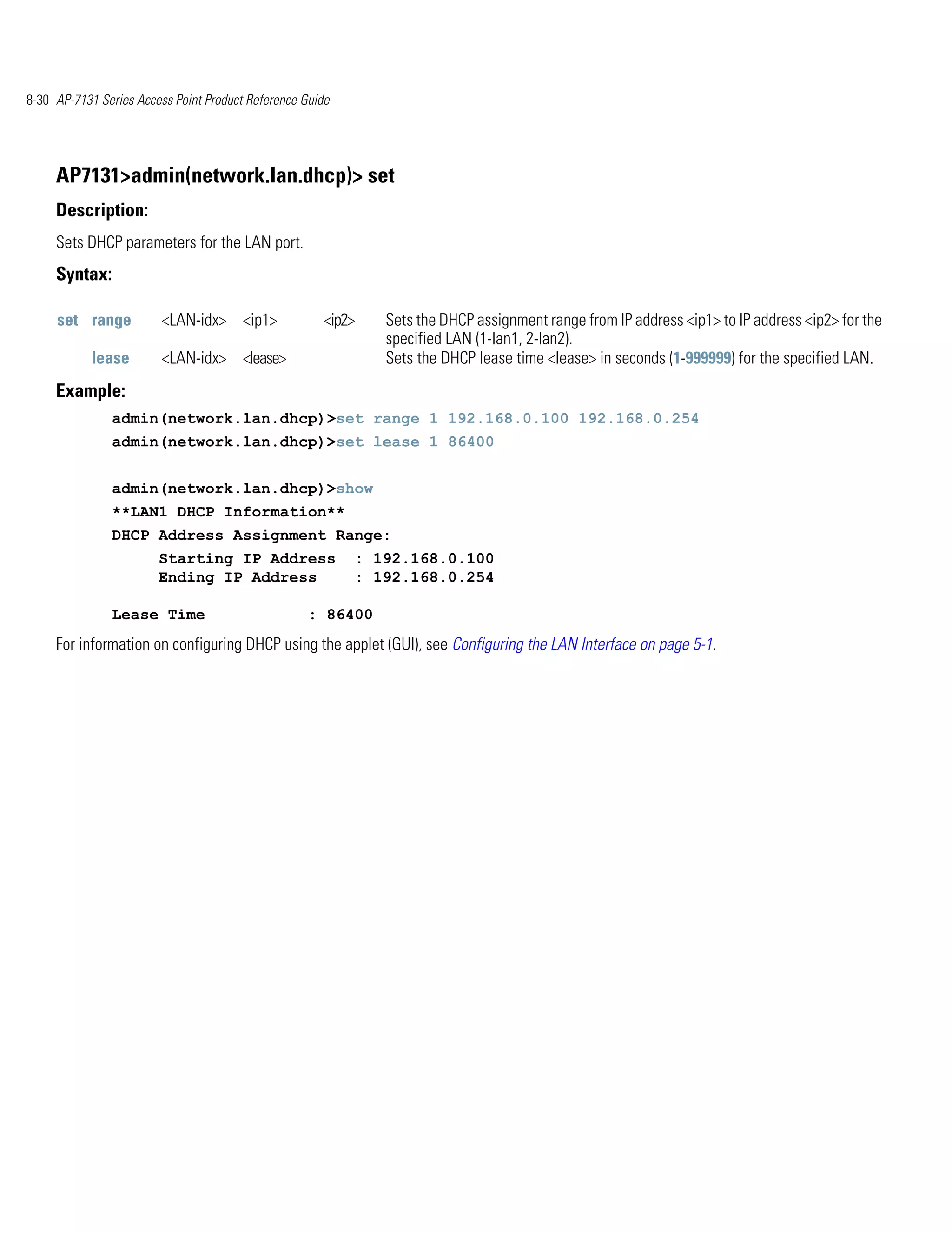 8-30 AP-7131 Series Access Point Product Reference Guide




     AP7131>admin(network.lan.dhcp)> set
     Description:
     Sets DHCP parameters for the LAN port.
     Syntax:

     set range           <LAN-idx> <ip1>               <ip2>   Sets the DHCP assignment range from IP address <ip1> to IP address <ip2> for the
                                                               specified LAN (1-lan1, 2-lan2).
            lease        <LAN-idx> <lease>                     Sets the DHCP lease time <lease> in seconds (1-999999) for the specified LAN.
     Example:
               admin(network.lan.dhcp)>set range 1 192.168.0.100 192.168.0.254
               admin(network.lan.dhcp)>set lease 1 86400


               admin(network.lan.dhcp)>show
               **LAN1 DHCP Information**
               DHCP Address Assignment Range:
                        Starting IP Address                : 192.168.0.100
                        Ending IP Address                  : 192.168.0.254

               Lease Time                           : 86400
     For information on configuring DHCP using the applet (GUI), see Configuring the LAN Interface on page 5-1.
 