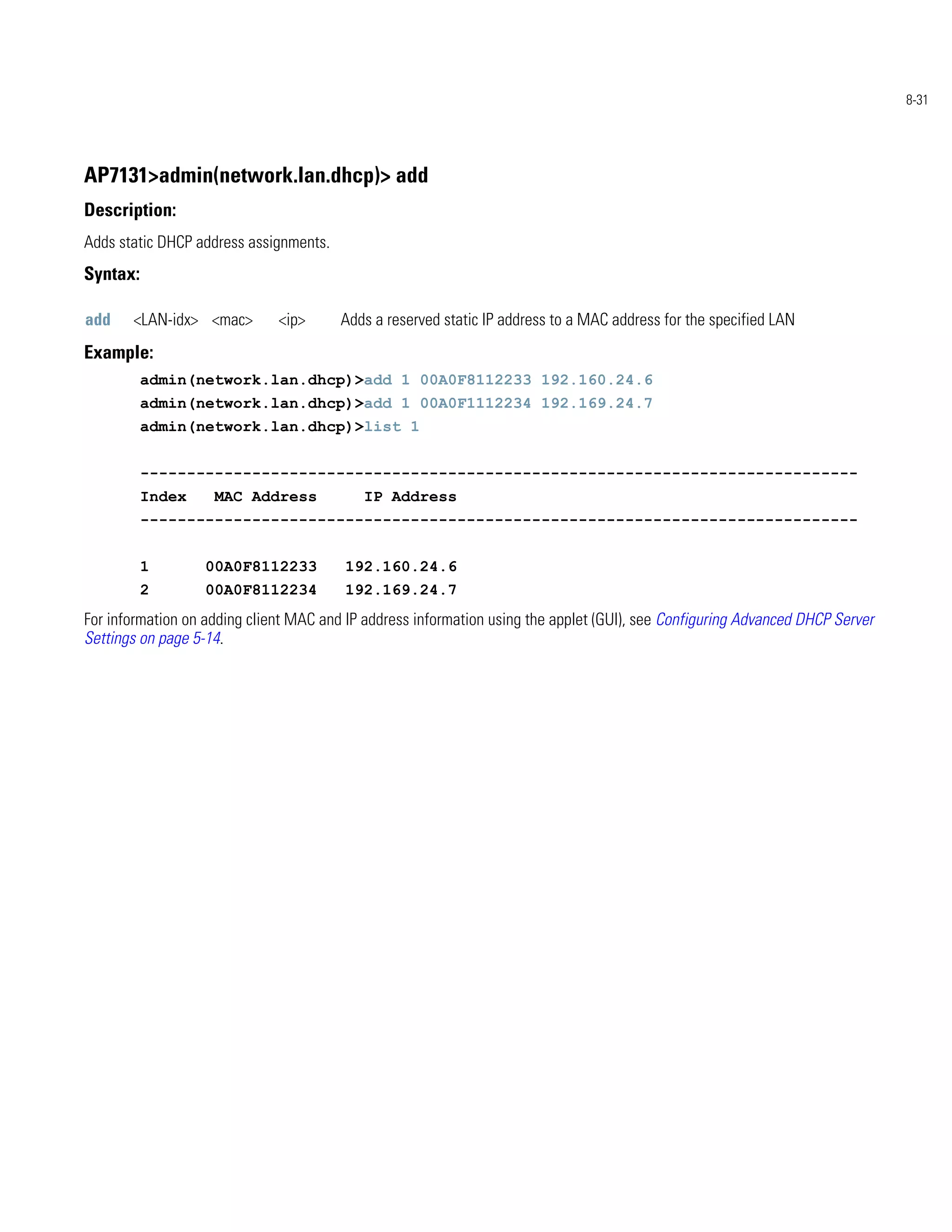 8-31




AP7131>admin(network.lan.dhcp)> add
Description:
Adds static DHCP address assignments.
Syntax:

add    <LAN-idx> <mac>        <ip>      Adds a reserved static IP address to a MAC address for the specified LAN
Example:
          admin(network.lan.dhcp)>add 1 00A0F8112233 192.160.24.6
          admin(network.lan.dhcp)>add 1 00A0F1112234 192.169.24.7
          admin(network.lan.dhcp)>list 1


          -----------------------------------------------------------------------------
          Index     MAC Address            IP Address
          -----------------------------------------------------------------------------


          1        00A0F8112233          192.160.24.6
          2        00A0F8112234          192.169.24.7
For information on adding client MAC and IP address information using the applet (GUI), see Configuring Advanced DHCP Server
Settings on page 5-14.
 