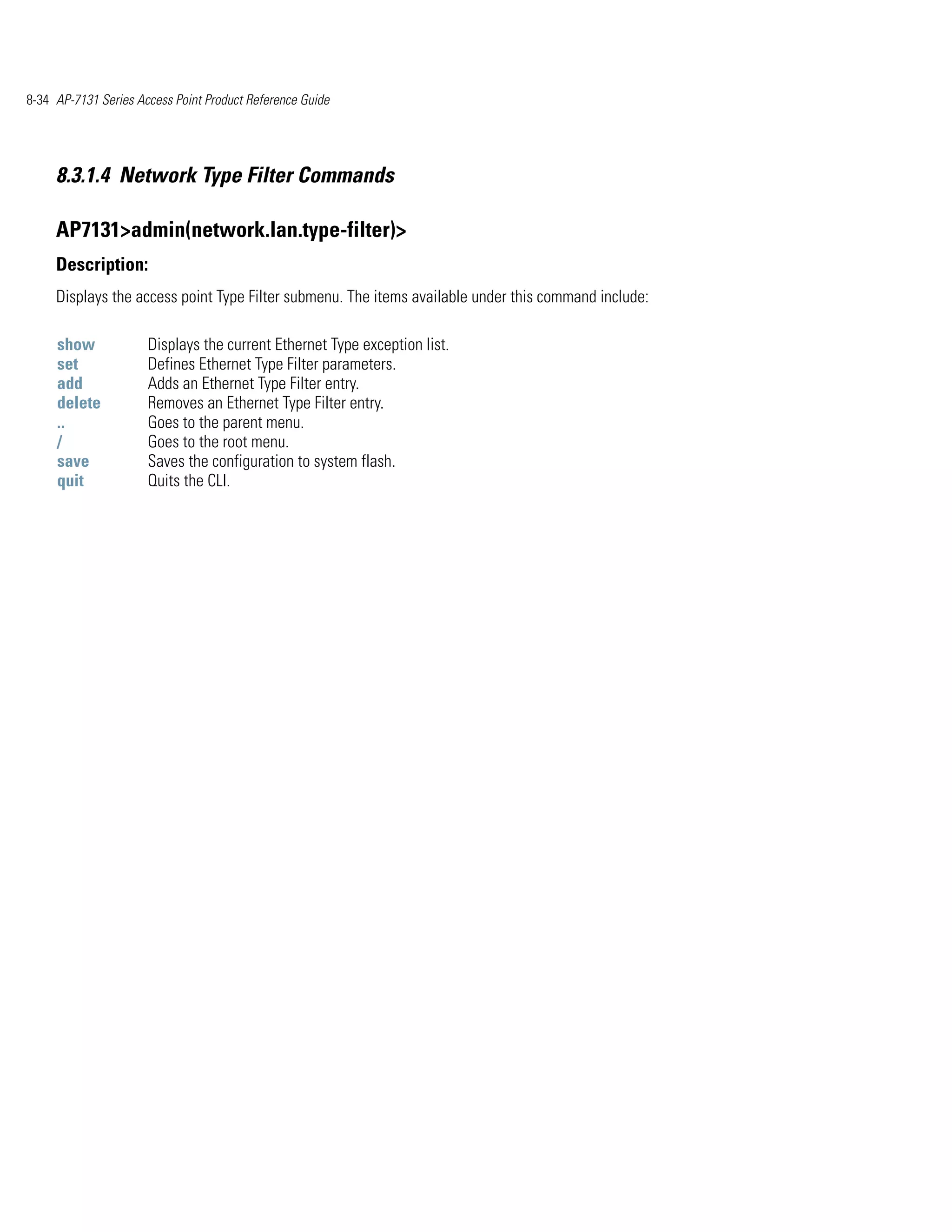 8-34 AP-7131 Series Access Point Product Reference Guide




     8.3.1.4 Network Type Filter Commands

     AP7131>admin(network.lan.type-filter)>
     Description:
     Displays the access point Type Filter submenu. The items available under this command include:

     show             Displays the current Ethernet Type exception list.
     set              Defines Ethernet Type Filter parameters.
     add              Adds an Ethernet Type Filter entry.
     delete           Removes an Ethernet Type Filter entry.
     ..               Goes to the parent menu.
     /                Goes to the root menu.
     save             Saves the configuration to system flash.
     quit             Quits the CLI.
 