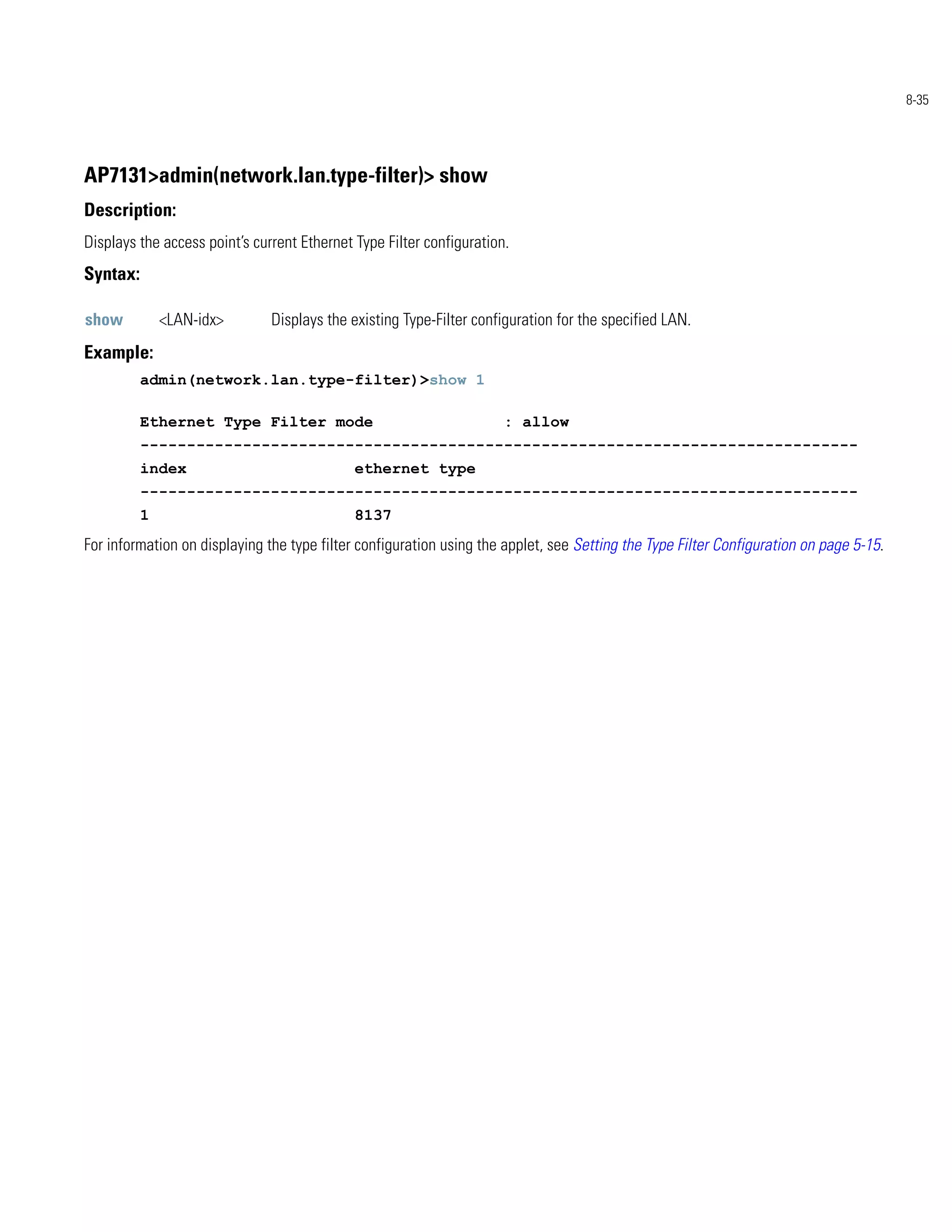 8-35




AP7131>admin(network.lan.type-filter)> show
Description:
Displays the access point’s current Ethernet Type Filter configuration.
Syntax:

show          <LAN-idx>        Displays the existing Type-Filter configuration for the specified LAN.
Example:
          admin(network.lan.type-filter)>show 1

          Ethernet Type Filter mode                                   : allow
          -----------------------------------------------------------------------------
          index                              ethernet type
          -----------------------------------------------------------------------------
          1                                  8137
For information on displaying the type filter configuration using the applet, see Setting the Type Filter Configuration on page 5-15.
 