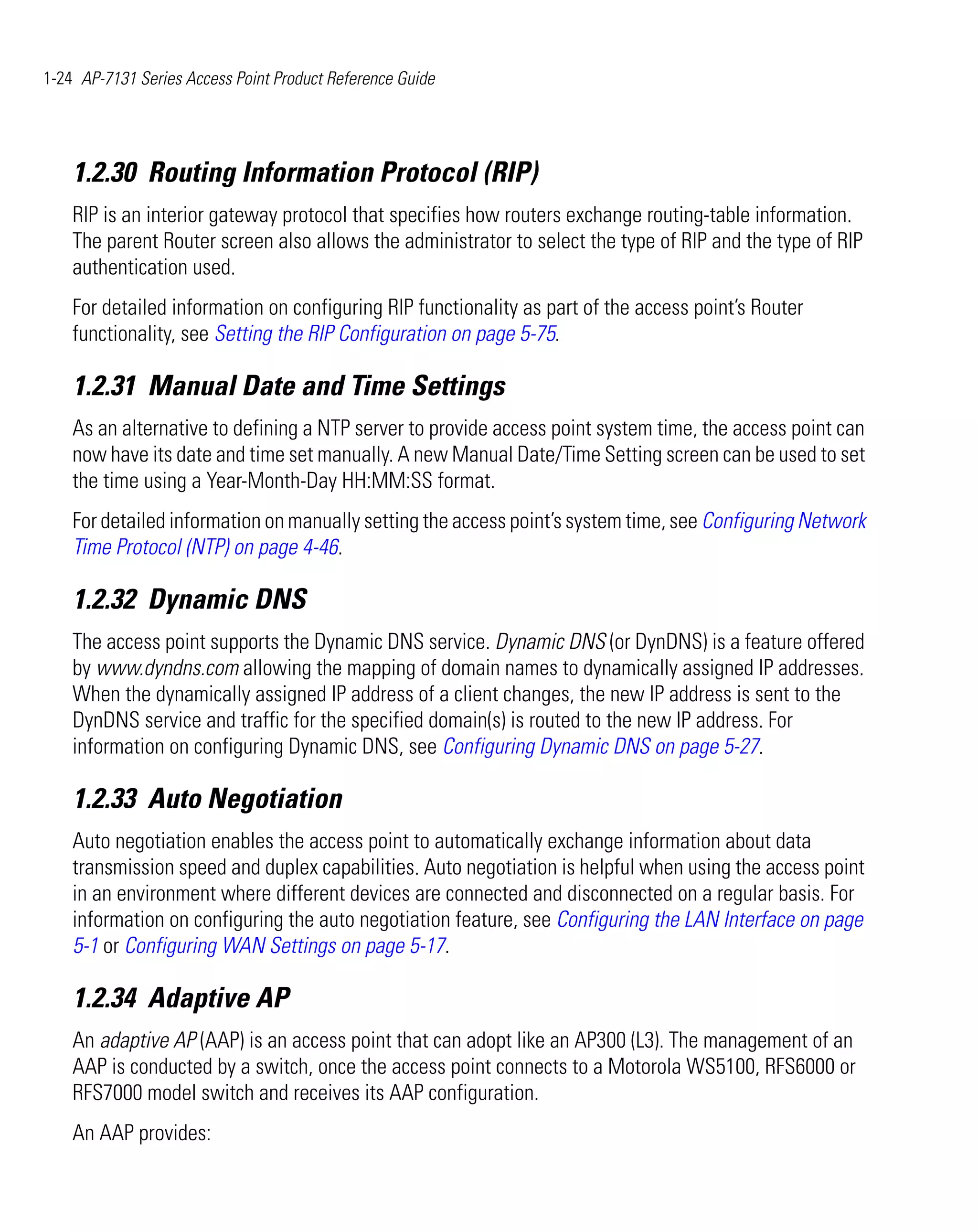 1-24 AP-7131 Series Access Point Product Reference Guide




    1.2.30 Routing Information Protocol (RIP)
    RIP is an interior gateway protocol that specifies how routers exchange routing-table information.
    The parent Router screen also allows the administrator to select the type of RIP and the type of RIP
    authentication used.
    For detailed information on configuring RIP functionality as part of the access point’s Router
    functionality, see Setting the RIP Configuration on page 5-75.

    1.2.31 Manual Date and Time Settings
    As an alternative to defining a NTP server to provide access point system time, the access point can
    now have its date and time set manually. A new Manual Date/Time Setting screen can be used to set
    the time using a Year-Month-Day HH:MM:SS format.
    For detailed information on manually setting the access point’s system time, see Configuring Network
    Time Protocol (NTP) on page 4-46.

    1.2.32 Dynamic DNS
    The access point supports the Dynamic DNS service. Dynamic DNS (or DynDNS) is a feature offered
    by www.dyndns.com allowing the mapping of domain names to dynamically assigned IP addresses.
    When the dynamically assigned IP address of a client changes, the new IP address is sent to the
    DynDNS service and traffic for the specified domain(s) is routed to the new IP address. For
    information on configuring Dynamic DNS, see Configuring Dynamic DNS on page 5-27.

    1.2.33 Auto Negotiation
    Auto negotiation enables the access point to automatically exchange information about data
    transmission speed and duplex capabilities. Auto negotiation is helpful when using the access point
    in an environment where different devices are connected and disconnected on a regular basis. For
    information on configuring the auto negotiation feature, see Configuring the LAN Interface on page
    5-1 or Configuring WAN Settings on page 5-17.

    1.2.34 Adaptive AP
    An adaptive AP (AAP) is an access point that can adopt like an AP300 (L3). The management of an
    AAP is conducted by a switch, once the access point connects to a Motorola WS5100, RFS6000 or
    RFS7000 model switch and receives its AAP configuration.
    An AAP provides:
 