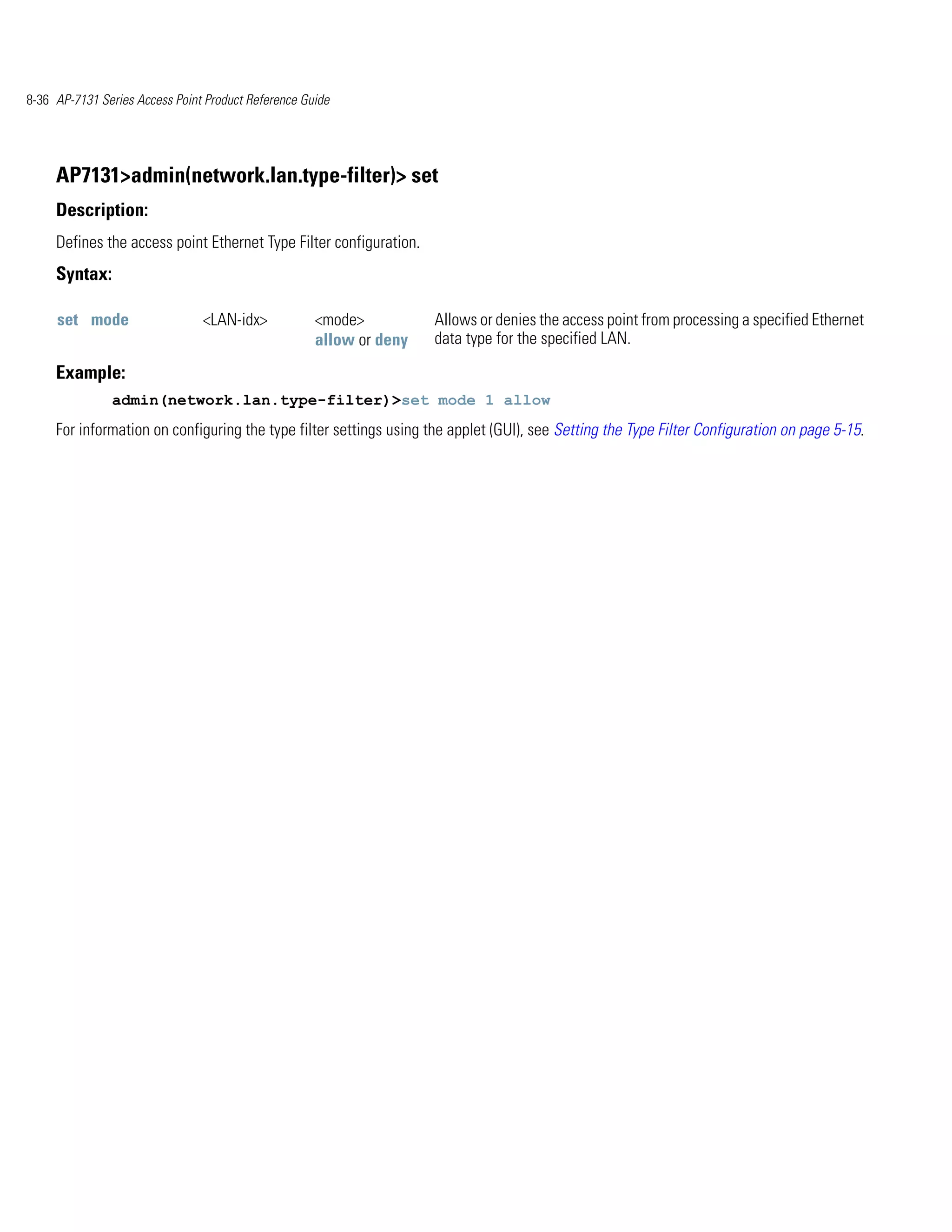 8-36 AP-7131 Series Access Point Product Reference Guide




     AP7131>admin(network.lan.type-filter)> set
     Description:
     Defines the access point Ethernet Type Filter configuration.
     Syntax:

     set mode                   <LAN-idx>            <mode>          Allows or denies the access point from processing a specified Ethernet
                                                     allow or deny   data type for the specified LAN.

     Example:
               admin(network.lan.type-filter)>set mode 1 allow
     For information on configuring the type filter settings using the applet (GUI), see Setting the Type Filter Configuration on page 5-15.
 