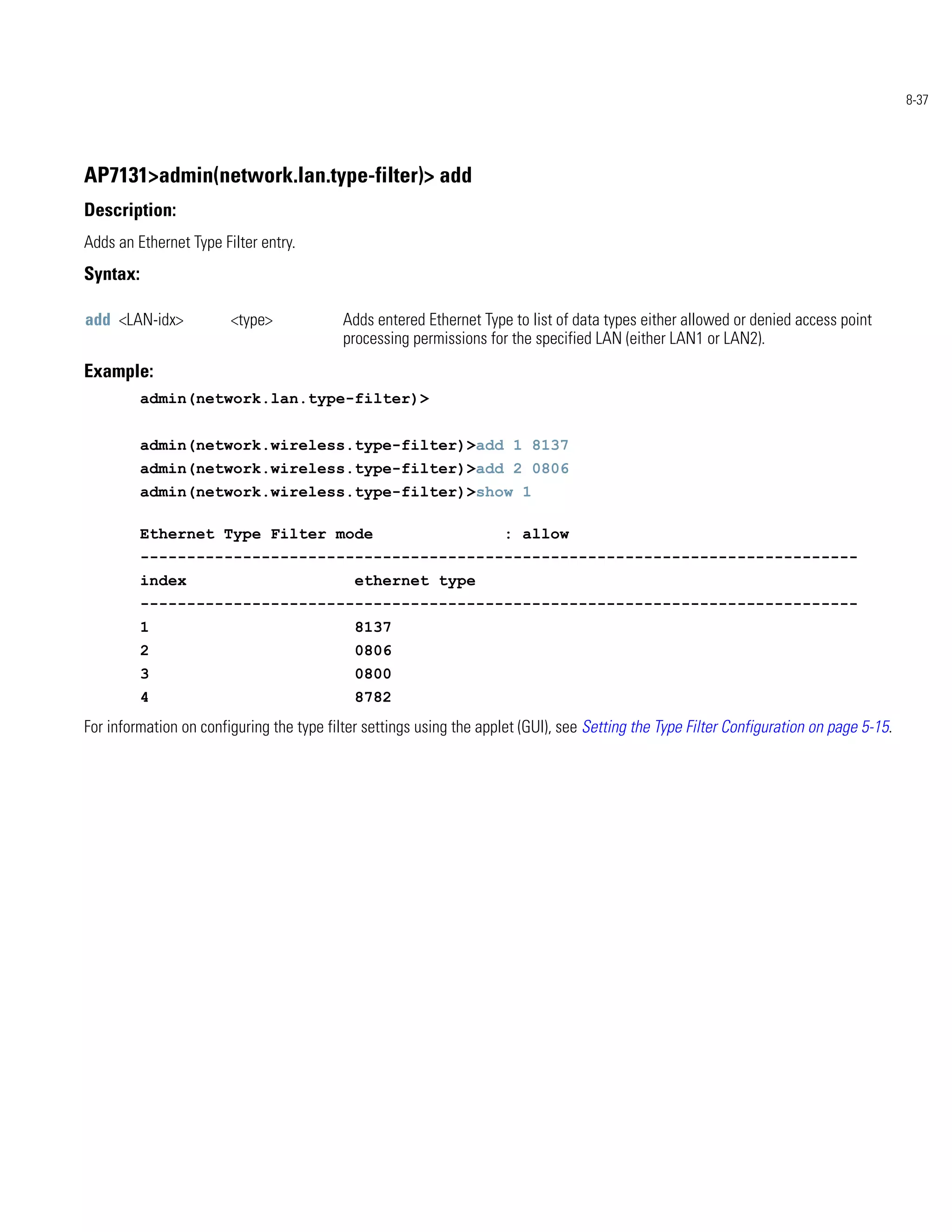 8-37




AP7131>admin(network.lan.type-filter)> add
Description:
Adds an Ethernet Type Filter entry.
Syntax:

add <LAN-idx>           <type>             Adds entered Ethernet Type to list of data types either allowed or denied access point
                                           processing permissions for the specified LAN (either LAN1 or LAN2).
Example:
          admin(network.lan.type-filter)>


          admin(network.wireless.type-filter)>add 1 8137
          admin(network.wireless.type-filter)>add 2 0806
          admin(network.wireless.type-filter)>show 1

          Ethernet Type Filter mode                                   : allow
          -----------------------------------------------------------------------------
          index                              ethernet type
          -----------------------------------------------------------------------------
          1                                  8137
          2                                  0806
          3                                  0800
          4                                  8782
For information on configuring the type filter settings using the applet (GUI), see Setting the Type Filter Configuration on page 5-15.
 