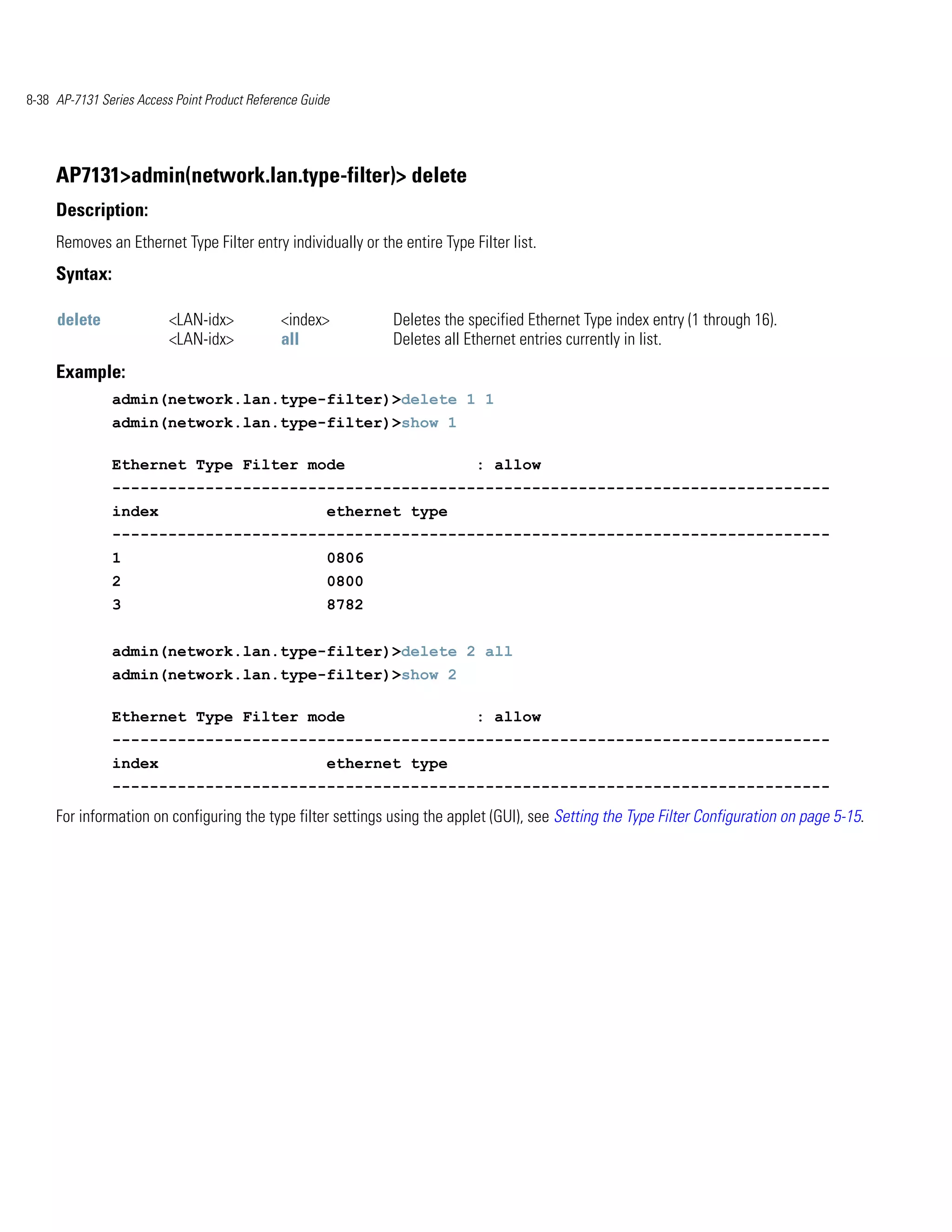 8-38 AP-7131 Series Access Point Product Reference Guide




     AP7131>admin(network.lan.type-filter)> delete
     Description:
     Removes an Ethernet Type Filter entry individually or the entire Type Filter list.
     Syntax:

     delete               <LAN-idx>            <index>        Deletes the specified Ethernet Type index entry (1 through 16).
                          <LAN-idx>            all            Deletes all Ethernet entries currently in list.
     Example:
               admin(network.lan.type-filter)>delete 1 1
               admin(network.lan.type-filter)>show 1

               Ethernet Type Filter mode                                    : allow
               -----------------------------------------------------------------------------
               index                                   ethernet type
               -----------------------------------------------------------------------------
               1                                       0806
               2                                       0800
               3                                       8782


               admin(network.lan.type-filter)>delete 2 all
               admin(network.lan.type-filter)>show 2

               Ethernet Type Filter mode                                    : allow
               -----------------------------------------------------------------------------
               index                                   ethernet type
               -----------------------------------------------------------------------------
     For information on configuring the type filter settings using the applet (GUI), see Setting the Type Filter Configuration on page 5-15.
 