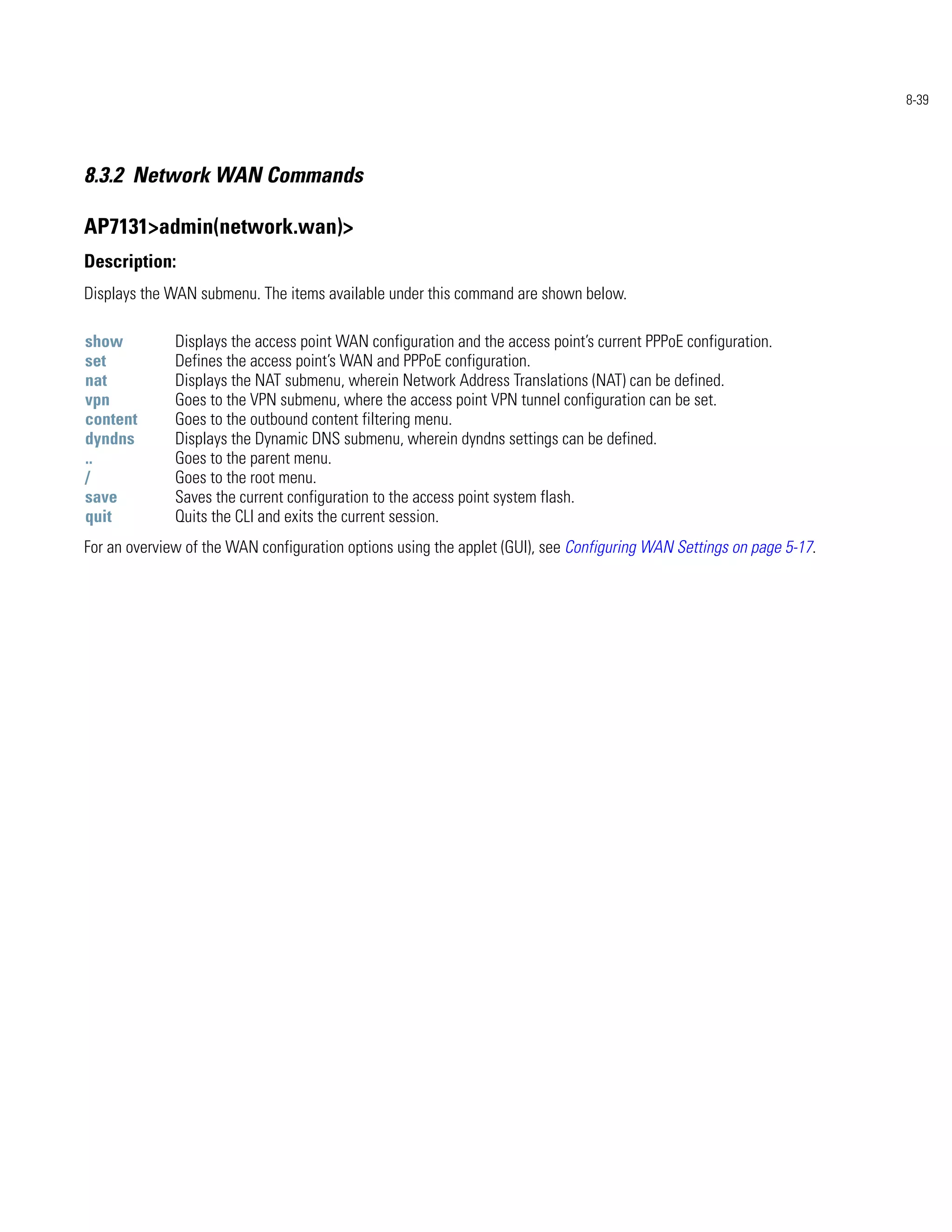 8-39




8.3.2 Network WAN Commands

AP7131>admin(network.wan)>
Description:
Displays the WAN submenu. The items available under this command are shown below.

show          Displays the access point WAN configuration and the access point’s current PPPoE configuration.
set           Defines the access point’s WAN and PPPoE configuration.
nat           Displays the NAT submenu, wherein Network Address Translations (NAT) can be defined.
vpn           Goes to the VPN submenu, where the access point VPN tunnel configuration can be set.
content       Goes to the outbound content filtering menu.
dyndns        Displays the Dynamic DNS submenu, wherein dyndns settings can be defined.
..            Goes to the parent menu.
/             Goes to the root menu.
save          Saves the current configuration to the access point system flash.
quit          Quits the CLI and exits the current session.
For an overview of the WAN configuration options using the applet (GUI), see Configuring WAN Settings on page 5-17.
 