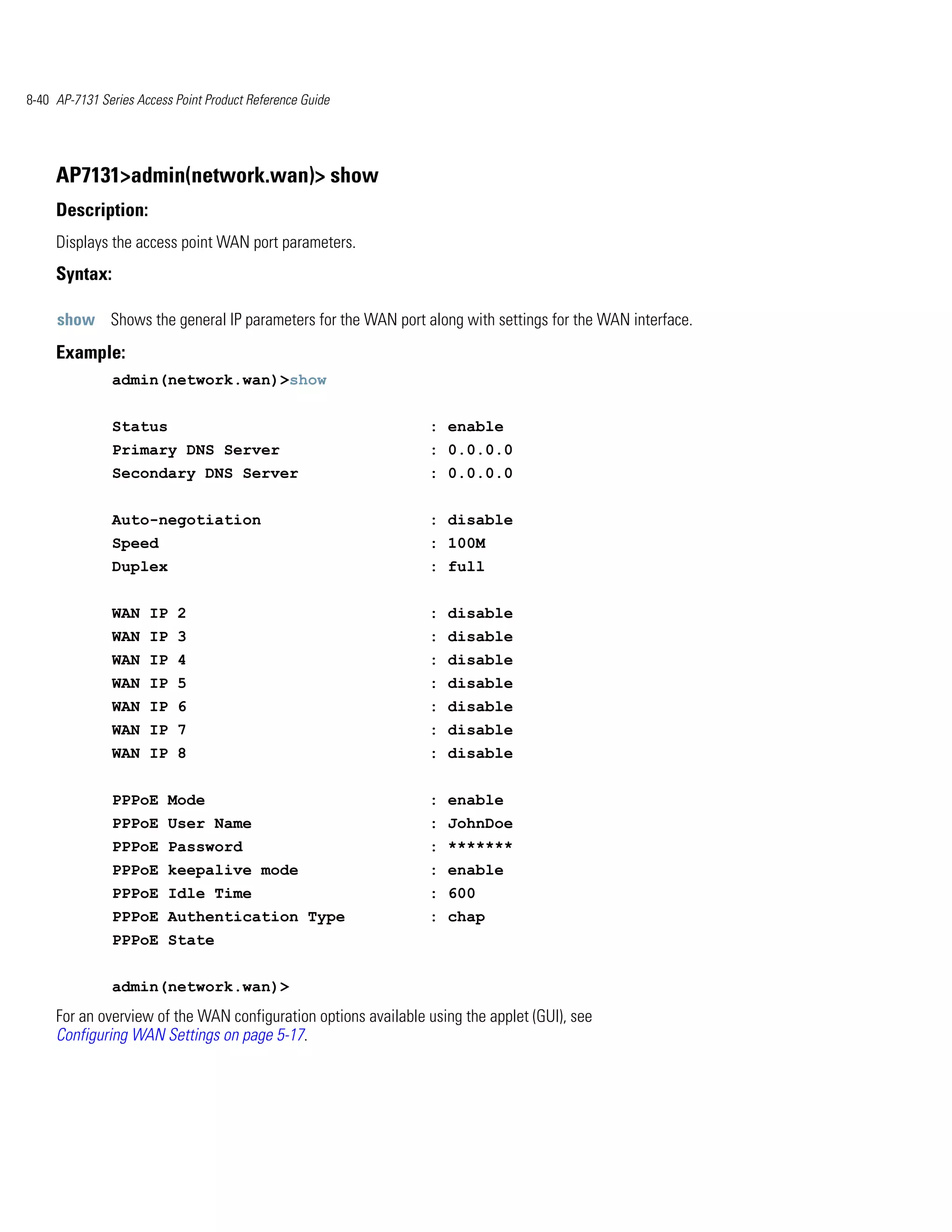 8-40 AP-7131 Series Access Point Product Reference Guide




     AP7131>admin(network.wan)> show
     Description:
     Displays the access point WAN port parameters.
     Syntax:

     show Shows the general IP parameters for the WAN port along with settings for the WAN interface.
     Example:
               admin(network.wan)>show


               Status                                           : enable
               Primary DNS Server                               : 0.0.0.0
               Secondary DNS Server                             : 0.0.0.0


               Auto-negotiation                                 : disable
               Speed                                            : 100M
               Duplex                                           : full


               WAN IP 2                                         : disable
               WAN IP 3                                         : disable
               WAN IP 4                                         : disable
               WAN IP 5                                         : disable
               WAN IP 6                                         : disable
               WAN IP 7                                         : disable
               WAN IP 8                                         : disable


               PPPoE Mode                                       : enable
               PPPoE User Name                                  : JohnDoe
               PPPoE Password                                   : *******
               PPPoE keepalive mode                             : enable
               PPPoE Idle Time                                  : 600
               PPPoE Authentication Type                        : chap
               PPPoE State


               admin(network.wan)>
     For an overview of the WAN configuration options available using the applet (GUI), see
     Configuring WAN Settings on page 5-17.
 
