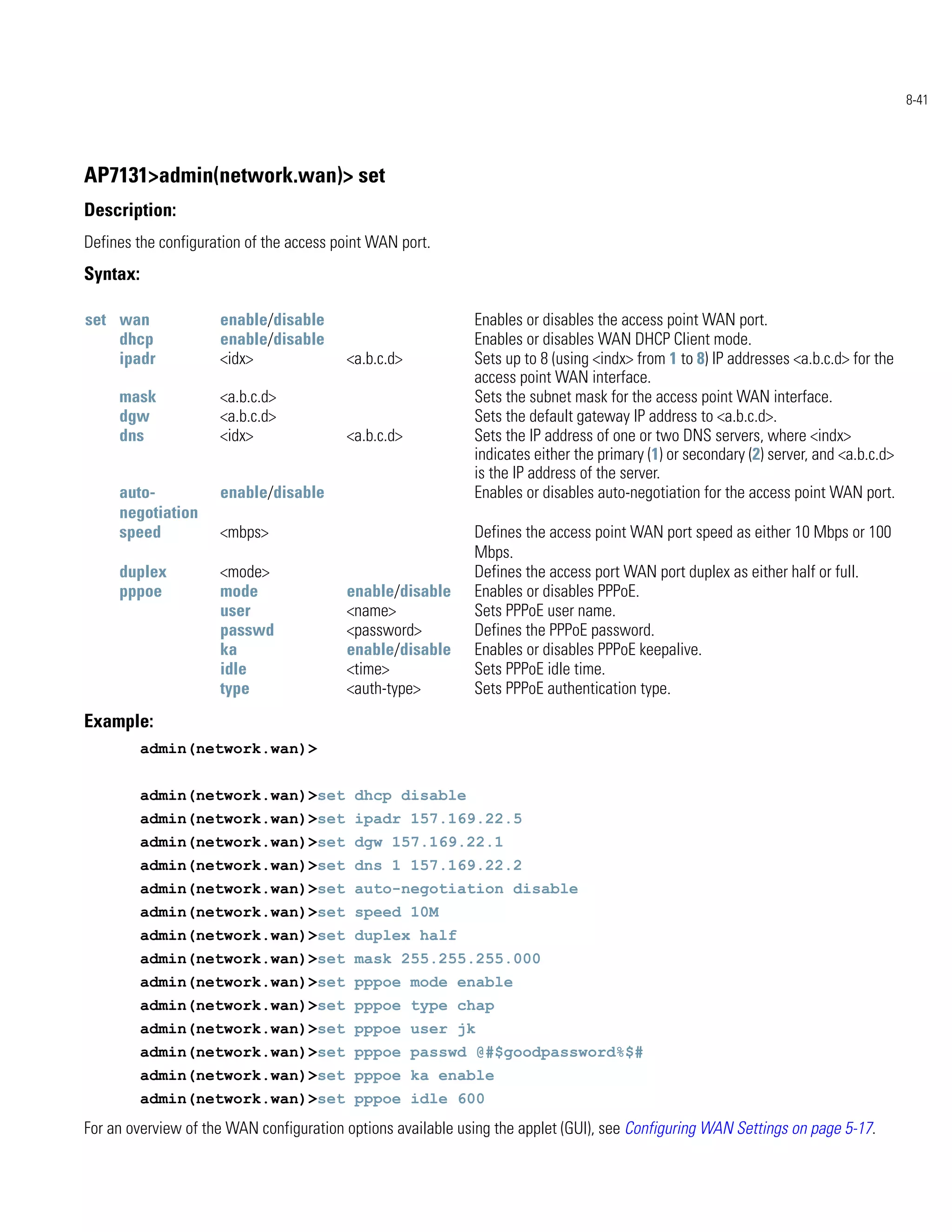 8-41




AP7131>admin(network.wan)> set
Description:
Defines the configuration of the access point WAN port.
Syntax:

set wan              enable/disable                          Enables or disables the access point WAN port.
    dhcp             enable/disable                          Enables or disables WAN DHCP Client mode.
    ipadr            <idx>               <a.b.c.d>           Sets up to 8 (using <indx> from 1 to 8) IP addresses <a.b.c.d> for the
                                                             access point WAN interface.
     mask            <a.b.c.d>                               Sets the subnet mask for the access point WAN interface.
     dgw             <a.b.c.d>                               Sets the default gateway IP address to <a.b.c.d>.
     dns             <idx>               <a.b.c.d>           Sets the IP address of one or two DNS servers, where <indx>
                                                             indicates either the primary (1) or secondary (2) server, and <a.b.c.d>
                                                             is the IP address of the server.
     auto-           enable/disable                          Enables or disables auto-negotiation for the access point WAN port.
     negotiation
     speed           <mbps>                                  Defines the access point WAN port speed as either 10 Mbps or 100
                                                             Mbps.
     duplex          <mode>                                  Defines the access port WAN port duplex as either half or full.
     pppoe           mode                enable/disable      Enables or disables PPPoE.
                     user                <name>              Sets PPPoE user name.
                     passwd              <password>          Defines the PPPoE password.
                     ka                  enable/disable      Enables or disables PPPoE keepalive.
                     idle                <time>              Sets PPPoE idle time.
                     type                <auth-type>         Sets PPPoE authentication type.
Example:
          admin(network.wan)>


          admin(network.wan)>set dhcp disable
          admin(network.wan)>set ipadr 157.169.22.5
          admin(network.wan)>set dgw 157.169.22.1
          admin(network.wan)>set dns 1 157.169.22.2
          admin(network.wan)>set auto-negotiation disable
          admin(network.wan)>set speed 10M
          admin(network.wan)>set duplex half
          admin(network.wan)>set mask 255.255.255.000
          admin(network.wan)>set pppoe mode enable
          admin(network.wan)>set pppoe type chap
          admin(network.wan)>set pppoe user jk
          admin(network.wan)>set pppoe passwd @#$goodpassword%$#
          admin(network.wan)>set pppoe ka enable
          admin(network.wan)>set pppoe idle 600
For an overview of the WAN configuration options available using the applet (GUI), see Configuring WAN Settings on page 5-17.
 