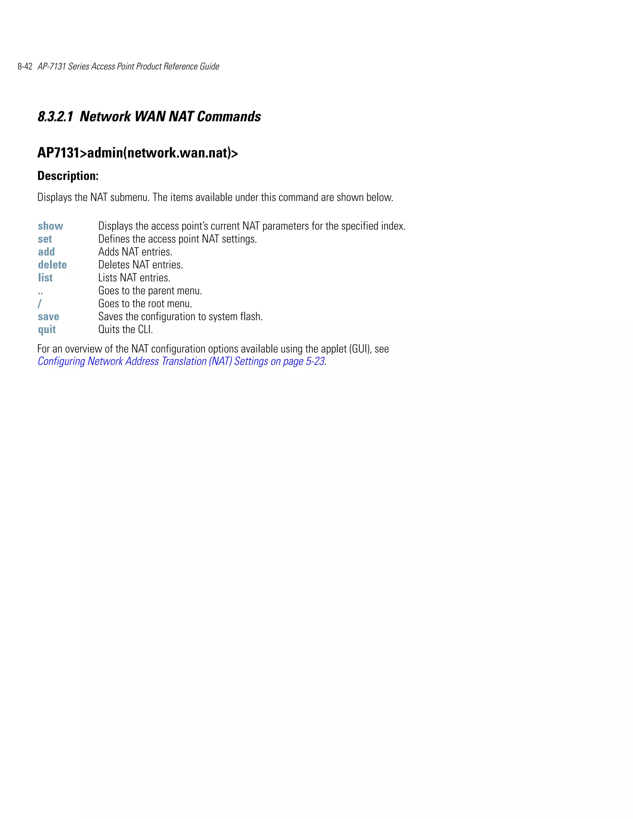 8-42 AP-7131 Series Access Point Product Reference Guide




     8.3.2.1 Network WAN NAT Commands

     AP7131>admin(network.wan.nat)>
     Description:
     Displays the NAT submenu. The items available under this command are shown below.

     show             Displays the access point’s current NAT parameters for the specified index.
     set              Defines the access point NAT settings.
     add              Adds NAT entries.
     delete           Deletes NAT entries.
     list             Lists NAT entries.
     ..               Goes to the parent menu.
     /                Goes to the root menu.
     save             Saves the configuration to system flash.
     quit             Quits the CLI.
     For an overview of the NAT configuration options available using the applet (GUI), see
     Configuring Network Address Translation (NAT) Settings on page 5-23.
 