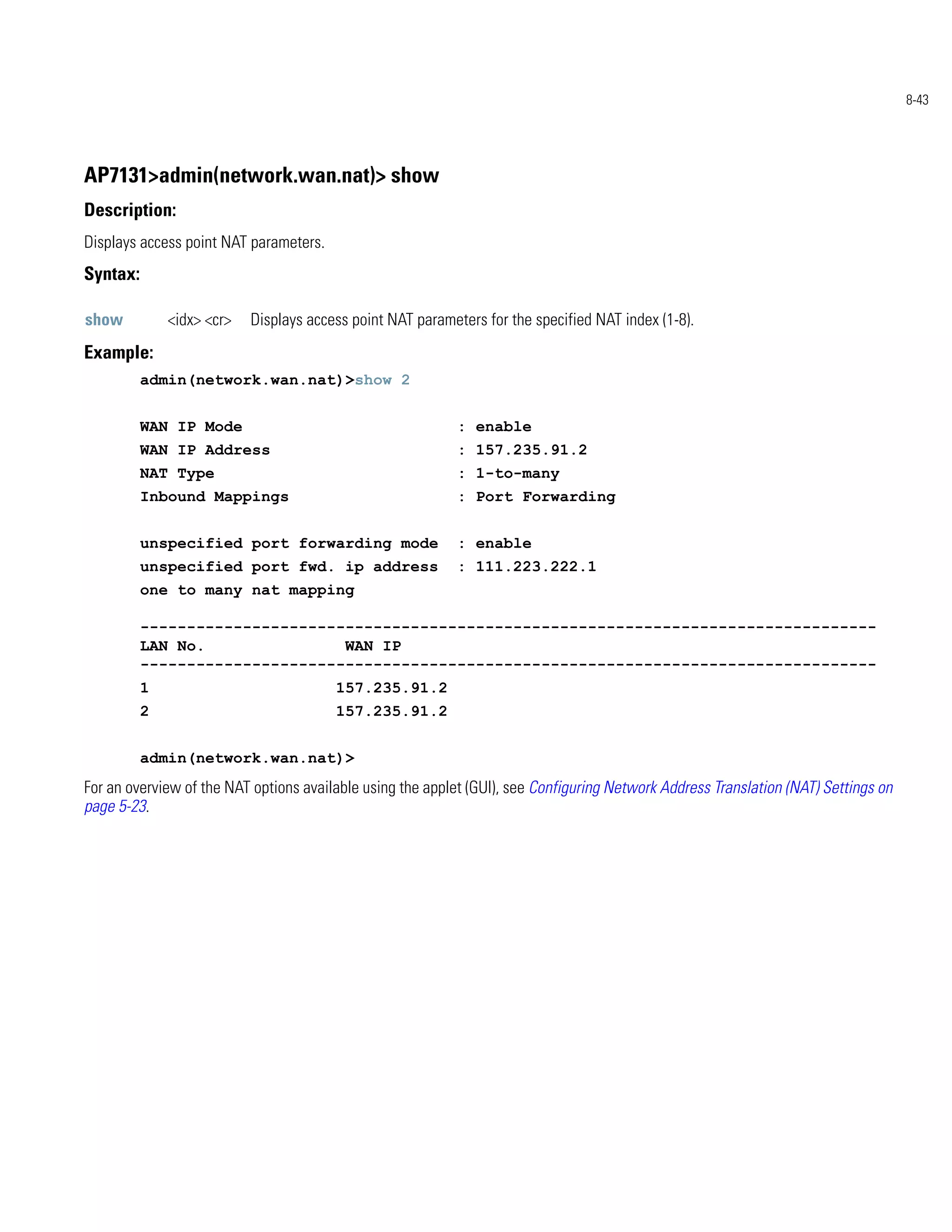 8-43




AP7131>admin(network.wan.nat)> show
Description:
Displays access point NAT parameters.
Syntax:

show          <idx> <cr>   Displays access point NAT parameters for the specified NAT index (1-8).
Example:
          admin(network.wan.nat)>show 2


          WAN IP Mode                                       : enable
          WAN IP Address                                    : 157.235.91.2
          NAT Type                                          : 1-to-many
          Inbound Mappings                                  : Port Forwarding


          unspecified port forwarding mode                  : enable
          unspecified port fwd. ip address                  : 111.223.222.1
          one to many nat mapping

          -------------------------------------------------------------------------------
          LAN No.               WAN IP
          -------------------------------------------------------------------------------
          1                             157.235.91.2
          2                             157.235.91.2


          admin(network.wan.nat)>
For an overview of the NAT options available using the applet (GUI), see Configuring Network Address Translation (NAT) Settings on
page 5-23.
 